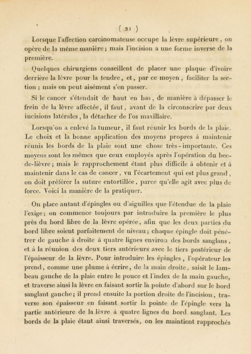 opère de la même manière ; mais l’incision a une forme inverse de la première. Quelques chirurgiens conseillent de placer une plaque d’ivoire derrière la lèvre pour la tendre, et, par ce moyen , faciliter la sec- tion ; mais on peut aisément s’en passer. Si le cancer s’étendait de haut en bas , de manière à dépasser le frein de la lèvre affectée, il faut, avant de la circonscrire par deux incisions latérales, la détacher de l’os maxillaire. Lorsqu’on a enlevé la tumeur, il faut réunir les bords de la plaie. Le choix et la bonne application des moyens propres à maintenir réunis les bords de la plaie sont une chose très - importante. Ces moyens sont les mêmes que ceux employés après l’opération du bec- de-lièvre ; mais le rapprochement étant plus difficile à obtenir et à maintenir dans le cas de cancer, vu l’écartement qui est plus grand , on doit préférer la suture entortillée, parce quelle agit avec plus de force. Voici la manière de la pratiquer. On place autant d’épingles ou d’aiguilles que l’étendue de la plaie l’exige; on commence toujours par introduire la première le plus près du bord libre de la lèvre opérée, afin que les deux parties du bord libre soient parfaitement de niveau; chaque épingle doit péné- trer de gauche à droite à quatre lignes environ des bords sanglans , et à la réunion des deux tiers antérieurs avec le tiers postérieur de l’épaisseur de la lèvre. Pour introduire les épingles , l’opérateur les prend, comme une plume à écrire, de la main droite, saisit le lam- beau gauche de la plaie entre le pouce et l’index de la main gauche, et traverse ainsi la lèvre en faisant sortir la pointe d’abord sur le bord sanglant gauche; il prend ensuite la portion droite de l’incision, tra- verse son épaisseur en faisant sortir la pointe de l’épingle vers la partie antérieure de la lèvre à quatre lignes du bord sanglant. Les bords de la plaie étant ainsi traversés, on les maintient rapprochés