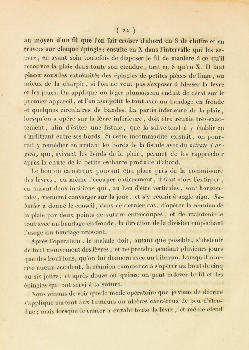 au moyen d’un fil que l’on fait croiser d’abord en 8 de chiffre et en travers sur chaque épingle; ensuite en X dans l’intervalle qui les sé- pare, en ayant soin toutefois de disposer le fil de manière à ce qu’il recouvre la plaie dans toute son étendue, tant en 8 qu’en X. 11 faut placer sous les extrémités des épingles de petites pièces de linge, ou mieux de la charpie, si l’on ne veut pas s’exposer à blesser la lèvre et les joues. On applique un léger plumasseau enduit de cérat sur le premier appareil, et l’on assujettit le tout avec un bandage en fronde et quelques circulaires de bandes. La partie inférieure de la plaie, lorsqu’on a opéré sur la lèvre inférieure , doit être réunie très-exac- tement , afin d’éviter une fistule , que la salive tend à y établir en s’infiltrant entre ses bords. Si cette incommodité existait, on pour- rait y remédier en irritant les bords de la fistule avec du nitrate d’ar- gentj qui, avivant les bords de la plaie, permet de les rapprocher après la chute de la petite escharre produite d’abord. Le bouton cancéreux pouvant être placé près de la commissure des lèvres , ou même l’occuper entièrement, il faut alors l’extirper , en faisant deux incisions qui, au lieu d’être verticales , sont horizon- tales, viennent converger sur la joue , et s’y réunira angle aigu. Sa- batier a donné le conseil, dans ce dernier cas, d’opérer la réunion de la plaie par deux points de suture entrecoupés , et de maintenir le tout avec un bandage en fronde, la direction de la division empêchant l’usage du bandage unissant. Après l’opération , le malade doit, autant que possible, s’abstenir de tout mouvement des lèvres , et ne prendre pendant plusieurs jours que des bouillons, qu’on lui donnera avec un biberon. Lorsqu’il n’ar- rive aucun accident, la réunion commence à s’opérer au bout de cinq ou six jours, et après douze ou quinze on peut enlever le fil et les épingles qui ont servi à la suture. ÎNous venons de voir que le mode opératoire que je viens de décrire s’applique surtout aux tumeurs ou ulcères cancéreux de peu d’éten- due ; mais lorsque le cancer a envahi toute la lèvre , et même étend