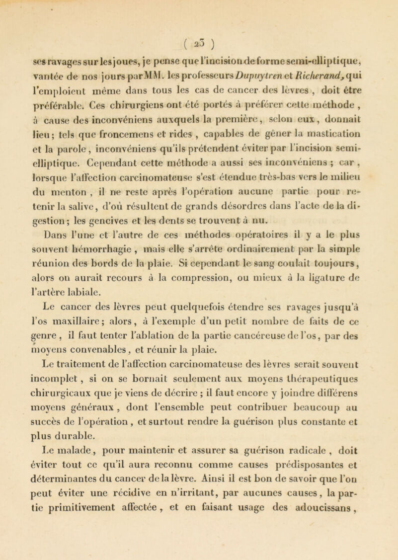 ( *3 ) ses ravages sur les joues, je pense que l’incisionde forme semi-elliptique, vantée de nos jours parMM. les professeurs Dupuytren et Richeratid, qui remploient même dans tous les cas de cancer des lèvres , doit être préférable. Ces chirurgiens ont été portés à préférer cette méthode , à cause des inconvénient auxquels la première, selon eux, donnait lieu; tels que froncemens et rides , capables de gêner la mastication et la parole, inconvéniens qu’ils prétendent éviter par l’incision semi- elliptique. Cependant cette méthode a aussi ses inconvéniens ; car , lorsque l’alfection carcinomateuse s’est étendue très-bas vers le milieu du menton , il ne reste après l’opération aucune partie pour re- tenir la salive, d’où résultent de grands désordres dans l’acte de la di- gestion ; les gencives et les dents se trouvent à nu. Dans l’une et l’autre de ces méthodes opératoires il y a le plus souvent hémorrhagie , mais elle s’arrête ordinairement par la simple réunion des bords de la plaie. Si cependant le sang coulait toujours, alors on aurait recours à la compression, ou mieux à la ligature de l’artère labiale. \ Le cancer des lèvres peut quelquefois étendre ses ravages jusqu’à l’os maxillaire; alors, à l’exemple d’un petit nombre de faits de ce genre , il faut tenter l'ablation de la partie cancéreuse de l’os, par des moyens convenables, et réunir la plaie. Le traitement de l’aüection carcinomateuse des lèvres serait souvent incomplet , si on se bornait seulement aux moyens thérapeutiques chirurgicaux que je viens de décrire ; il faut encore y joindre différons moyens généraux , dont l’ensemble peut contribuer beaucoup au succès de l opération , et surtout rendre la guérison plus constante et plus durable. Le malade, pour maintenir et assurer sa guérison radicale, doit éviter tout ce qu’il aura reconnu comme causes prédisposantes et déterminantes du cancer de la lèvre. Ainsi il est bon de savoir que l’on peut éviter une récidive en n’irritant, par aucunes causes, la par- tie primitivement affectée , et en faisant usage des adoucissans,