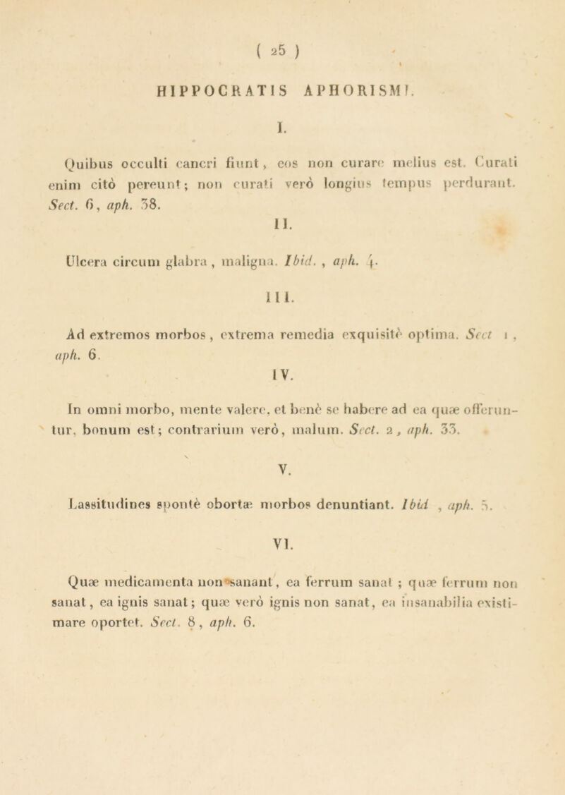 I H1PP0CKAT1S APHORI SM K I. Quibus occulti cancri fiunt > eos non curare melius est, Curali enim citô pereunt; non curati vero longius tempus perdurant. Se et. 0, aph. 38. II. Ulcéra circuni glabra, maligna. Ibid. , aph. 111. Ad extremos morbos , extrema remedia exquisité optima. Scct i , aph. 6. IV. In omni rnorbo, mente valere, et benè se habere ad ea quæ ofi’erun- tur, bonum est; contrarium vero, malum. St et. 2, aph. 33. V. Lassitudines spontè obortæ morbos denuntiant. Ibbi , aph. à. VI. Quæ médicamenta non manant, ea ferrum sanal ; qnæ ferrum non sanat, ea ignis sanat ; quæ vero ignis non sanat, ea insanabilia existi- mare oportet. Scct. 8, aph. 6.
