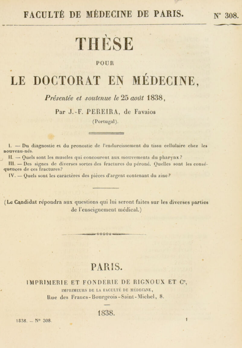 FACULTÉ DE MÉDECINE DE PARIS. w 308. THÈSE POUR LE DOCTORAT EN MÉDECINE, Présentée et soutenue le août 1838, Par J.-F. PEREIRA, de Favaios (Portugal). I. — Du diagnostic et du pronostic de l’endurcissement du tissu cellulaire chez les Douveau-nés. II. — Quels sont les muscles qui concourent aux mouvements du pharynx.^ III. — Des signes de diverses sortes des fractures du péroné. Quelles sont les consé- quences de ces fractures? IV. — Quels sont les caractères des pièces d’argent contenant du zinc ? (Le Candidat répondra aux questions qui lui seront faites sur les diverses parties de renseignement médical.) —- . PARIS. IMPRIMERIF, ET FONnERIR HE RIGNOUX ET O, IMPRIMEURS DE l.A FACULTÉ DE MÉDECINE, Rue des Francs-Bourgeois-Saint-Michel, 8. 1S38. - 308. 1838.