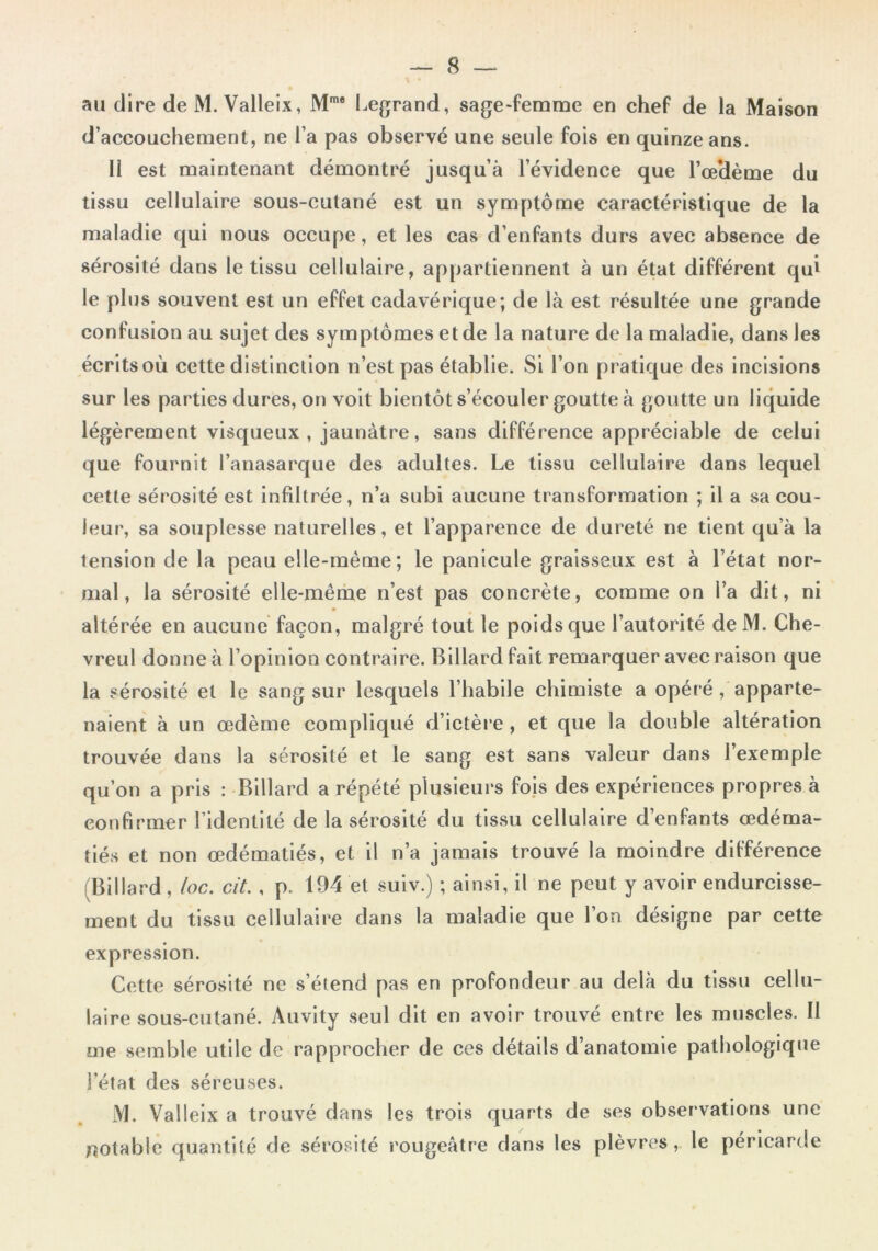 au dire de M. Vallelx, M'* Legrand, sage-femme en chef de la Maison d’accouchement, ne l’a pas observé une seule fols en quinze ans. 11 est maintenant démontré jusqu’à l’évidence que l’œHème du tissu cellulaire sous-cutané est un symptôme caractéristique de la maladie qui nous occupe, et les cas d’enfants durs avec absence de sérosité dans le tissu cellulaire, appartiennent à un état différent qui le plus souvent est un effet cadavérique; de là est résultée une grande confusion au sujet des symptômes et de la nature de la maladie, dans les écrits où cette distinction n’est pas établie. Si l’on pratique des incisions sur les parties dures, on voit bientôt s’écouler goutte à goutte un liquide légèrement visqueux , jaunâtre, sans différence appréciable de celui que fournit l’anasarque des adultes. Le tissu cellulaire dans lequel cette sérosité est infiltrée, n’a subi aucune transformation ; il a sa cou- leur, sa souplesse naturelles, et l’apparence de dureté ne tient qu’à la tension de la peau elle-même; le panicule graisseux est à l’état nor- mal, la sérosité elle-même n’est pas concrète, comme on l’a dit, ni altérée en aucune façon, malgré tout le poids que l’autorité de M. Che- vreul donne à l’opinion contraire. Billard fait remarquer avec raison que la sérosité et le sang sur lesquels l’habile chimiste a opéré, apparte- naient à un œdème compliqué d’ictère, et que la double altération trouvée dans la sérosité et le sang est sans valeur dans l’exemple qu’on a pris : Billard a répété plusieurs fois des expériences propres à confirmer l’identité de la sérosité du tissu cellulaire d’enfants œdéma- tiés et non œdématiés, et il n’a jamais trouvé la moindre différence (Billard , loc. cit., p. 194 et suiv.) ; ainsi, il ne peut y avoir endurcisse- ment du tissu cellulaire dans la maladie que l’on désigne par cette expression. Cette sérosité ne s’étend pas en profondeur au delà du tissu cellu- laire sous-cutané. Auvity seul dit en avoir trouvé entre les muscles. Il me semble utile de rapprocher de ces détails d’anatomie pathologiqtie l’état des séreuses. M. Valleix a trouvé dans les trois quarts de ses observations une fîOtable quantité de sérosité rougeâtre dans les plèvres, le péricarde