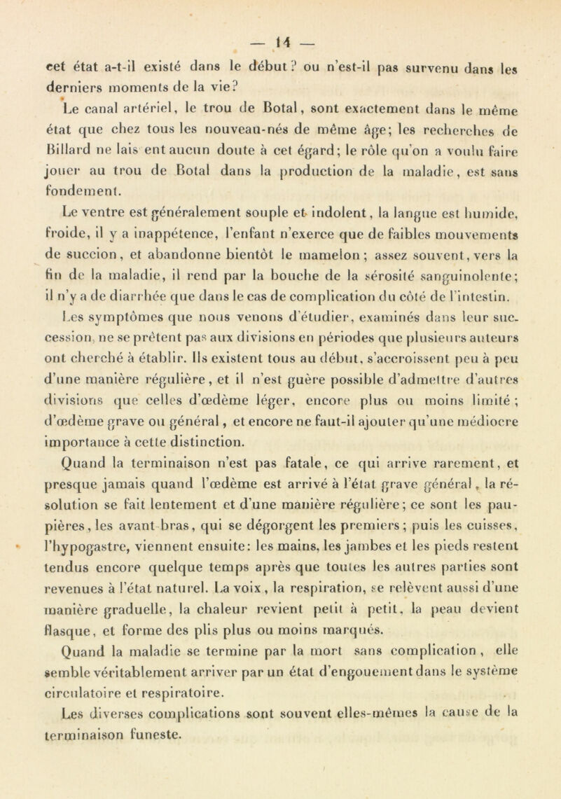 cet état a-t-il existé dans le début ? ou n’est-il pas survenu dans les derniers moments de la vie? ê Le canal artériel, le trou de Botal, sont exactement dans le même état que chez tous les nouveau*nés de même âge; les recherches de Billard ne lais ent aucun doute à cet égard; le rôle qu’on a voulu Paire jouer au trou de Botal dans la production de la maladie, est sans fondement. Le ventre est généralement souple et indolent, la langue est humide, froide, il y a inappétence, l’enfant n’exerce que de faibles mouvements de succion, et abandonne bientôt le mamelon; assez souvent, vers la Hn de la maladie, il rend par la bouche de la sérosité sanguinolente; il n’y a de diarr hée que dans le cas de complication du côté de l’intestin. Les symptômes que nous venons d’étudier*, examinés dans leur suc. cession, ne se prêtent pas aux divisions en périodes que plusieurs auteurs ont cherché à établir. Ils existent tous au début, s’accroissent peu à peu d’une manière régulière, et il n’est guère possible d’admettre d’autres divisions que celles d’œdème léger, eneore plus ou moins limité; d’œdème grave ou général, et encore ne faut-il ajouter qu’une médiocre importance à cette distinction. Quand la terminaison n’est pas fatale, ce qui arrive rarement, et presque jamais quand l’œdème est arrivé à l’état grave général, la ré- solution se fait lentement et d’une manière régulière; ce sont les pau- pières, les avant-bras, qui se dégoi*gent les premiers; puis les cuisses, •“ l’hypogastre, viennent ensuite: les mains, les jambes et les pieds restent tendus encore quelque temps après que toutes les autres parties sont revenues à l’état naturel. La voix , la respiration, se relèvent aussi d’une manière graduelle, la chaleur revient petit à petit, la peau devient flasque, et forme des plis plus ou moins marqués. Quand la maladie se termine par la mort sans complication , elle semble véritablement arriver par un état d’engouement dans le système circulatoire et respiratoire. Les diverses complications sont souvent ellevS-mêmes la cause de la terminaison funeste.