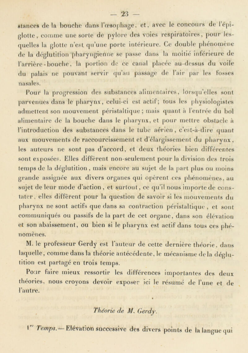 stances de la bouche dans l’œsofjhage, et, avec le concours de l’épi- glotle, comme une sorte de pyloi*e des voies respiratoires, pour les- quelles la (jlotle n’est qu’une porte intérieure. Ce double phénomène de la déglutition pharyngienne se passe dans la moitié inférieure de l’arrière-bouche, la poi'tlon de ce canal placée au-dessus du voile du palais ne pouvant servir’ qu’au passage de l’air par les fosses nasales. Pour la progression des substances alimentaires, lorsqu’elles sont parvenues dans le pharynx, celui-ci est actif; tous les physiologistes admettent son mouvement péristaltique; mais quanta l’entrée du bol alimentaire de la bouche dans le pharynx, et pour mettr e obstacle à l’introduction des substances dans le tube aérien , c’est-à-dire quant aux mouvements de raccourcissement et d’élargissement du pharynx, les auteur’s ne sont pas d’accord, et deux théories bien différentes sont exposées. Elles diffèrent non-seulement pour la division des trois temps de la déglutition , mais encore au sujet de la {rart plus ou moins gr-ande assignée aux divers organes qui opèrent ces phénomènes, au sujet de leur mode d’action, et sur tout, ce qu’il nous importe de cons- tater, elles diffèrent pour la question de savoir si les mouvements du pharynx ne sont actifs que dans sa contraction péristaltique , et sont communiqués ou passifs de la part de cet organe, dans son élévation et son abaissement, ou bien si le pharynx est actif dans tous ces phé- nomènes. M. le professeur Gerdy est l’auteur de cette dernière théorie, dans laquelle, comme dans la théorie antécédente, le mécanisme rie la déglu- tition est partagé en trois teiups. Po ir fa ire mieux ressortir les différences importantes des deux théories, nous croyons devoir exposer ici le résumé de l’une et de l’autre. Théorie de M. Gerdy. 1 Temps. Elévation successive des divers points de la langue qui