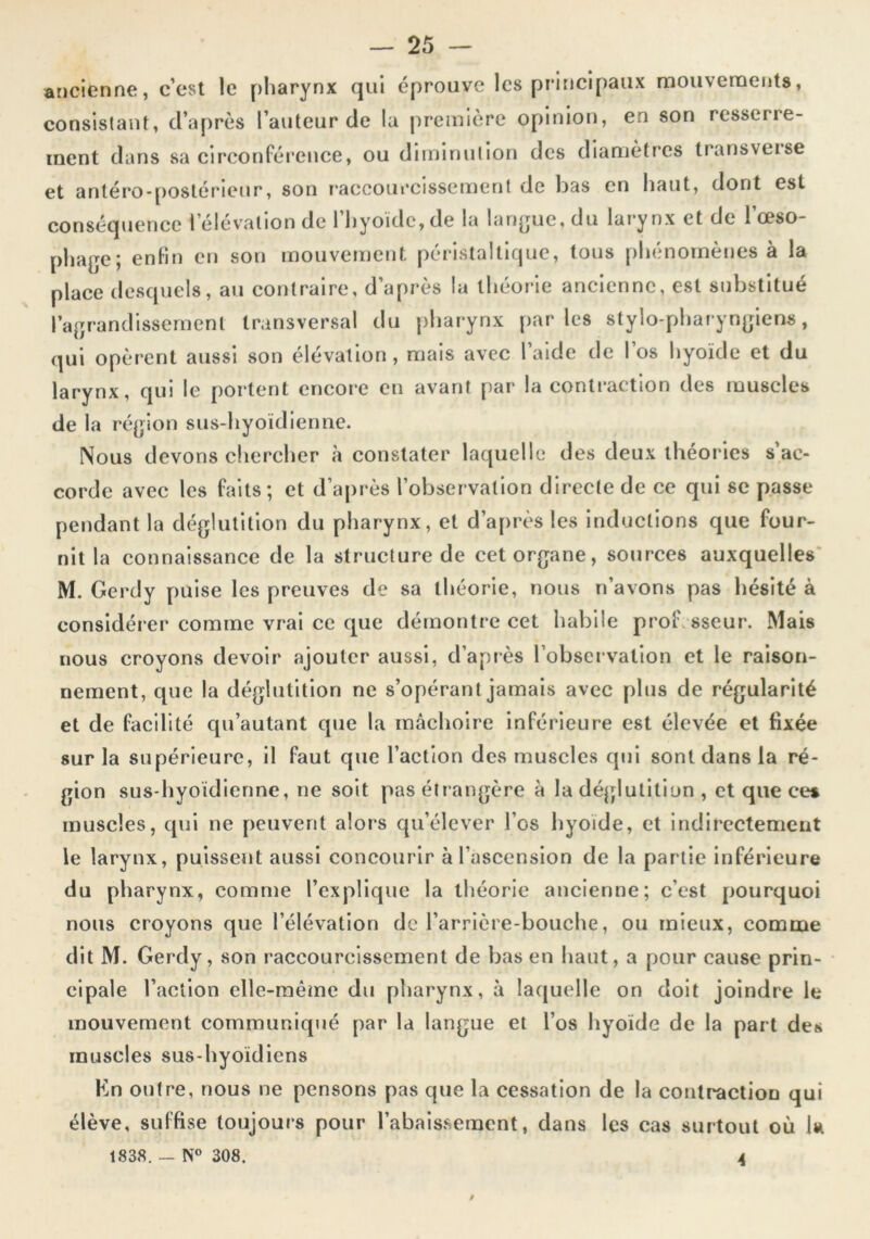 ancienne, c’est le pharynx qui éprouve les principaux mouvements, consistant, d’après l’auteur de la première opinion, en son resserre- ment dans sa circonférence, ou diminution des diamètres transveise et antéro-[)osléricur, son r'accourcissement de bas en haut, dont est conséquence l’élévation de l’hyoïde, de la lan(jue, du larynx et de l’œso- phage; enfin en son mouvement péristaltique, tous phénomènes à la place desquels, au contraire, d’après la théorie aneienne, est substitué l’agrandissement transversal du pharynx parles stylo-pharyngiens, qui opèrent aussi son élévation, mais avec l’aide de I os hyoïde et du larynx, qui le portent encore en avant par la contraction des muscles de la région sus-hyoïdienne. Nous devons chercher à constater laquelle des deux théories s’ac- corde avec les faits; et d’après l’observation directe de ce qui se passe pendant la déglutition du pharynx, et d’après les inductions que four- nit la connaissance de la structure de cet organe, sources auxquelles* M. Gercly puise les preuves de sa théorie, nous n’avons pas hésité à considérer comme vrai ce que démontre cet habile professeur. Mais nous croyons devoir ajouter aussi, d’apiès l’observation et le raison- nement, que la déglutition ne s’opérant jamais avec plus de régularité et de facilité qu’autant que la mâchoire inférieure est élevée et fixée sur la supérieure, il faut que l’action des muscles qui sont dans la ré- gion sus-hyoïdienne, ne soit pas étrangère à la déglutition , et que ce* muscles, qui ne peuvent alors qu’élever l’os hyoïde, et indirectement le larynx, puissent aussi concourir à l’ascension de la partie inférieure du pharynx, comme l’explique la théorie ancienne; c’est pourquoi nous croyons que l’élévation de l’arrière-bouche, ou mieux, comme dit M. Gerdy, son raccourcissement de bas en haut, a pour cause prin- cipale l’action elle-même du pharynx, à laquelle on doit joindre le mouvement communiqué par la langue et l’os hyoïde de la part des muscles sus-hyoïdiens Kn outre, nous ne pensons pas que la cessation de la contraction qui élève, suffise toujours pour l’abaissement, dans les cas surtout où la 1838.— N® 308. A