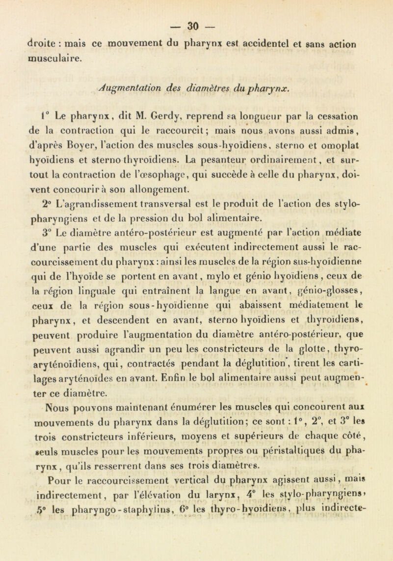 droite : mais ce mouvement du pharynx est accidentel et sans action musculaire. Augmentation des diamètres du pharynx. I Le pharynx, dit M. Gerdy, reprend sa longueur par la cessation de la contraction qui le raccourcit; mais nous avons aussi admis, d’après Boyer, l’action des muscles sous-hyoïdiens, sterno et omoplat hyoïdiens et sterno thyroïdiens. La pesanteur ordinairement, et sur- tout la contraction de l’œsophage, qui succède à celle du pharynx, doi- vent concourir à son allongement. 2° L’agrandissement transversal est le produit de l’action des stylo- pharyngiens et de la pression du bol alimentaire. 3® Le diamètre antéro-postérieur est augmenté par l’action médiate d’une partie des muscles qui exécutent indirectement aussi le rac- courcissement du pharynx : ainsi les muscles de la région sus-hyoïdienne qui de l’hyoïde se portent en avant, raylo et génio hyoïdiens , ceux de la région linguale qui entraînent la langue en avant, génio-glosses, ceux de la région sous-hyoïdienne qui abaissent médiatement le pharynx, et descendent en avant, sterno hyoïdiens et thyroïdiens, peuvent produire l’augmentation du diamètre antéro-postérieur, que peuvent aussi agrandir un peu les constricteurs de la glotte, thyro- aryténoïdiens, qui, contractés pendant la déglutition, tirent les carti- lages aryténoïdes en avant. Enfin le bol alimentaire aussi peut augmen- ter ce diamètre. Nous pouvons maintenant énumérer les muscles qui concourent aux mouvements du pharynx dans la déglutition; ce sont : 1®, 2®, et 3® les trois constricteurs inférieurs, moyens et supérieurs de chaque côté, seuls muscles pour les mouvements propres ou ^péristaltiques du pha- rynx, qu’ils resserrent dans ses trois diamètres. Pour le raccourcissement vertical du pharynx agissent aussi, mais indirectement, par l’élévation du larynx, 4® les stylo-pharyngiens» 5® les pharyngo-staphyiins, 6° les thyro-hyoïdiens, plus indirecte-