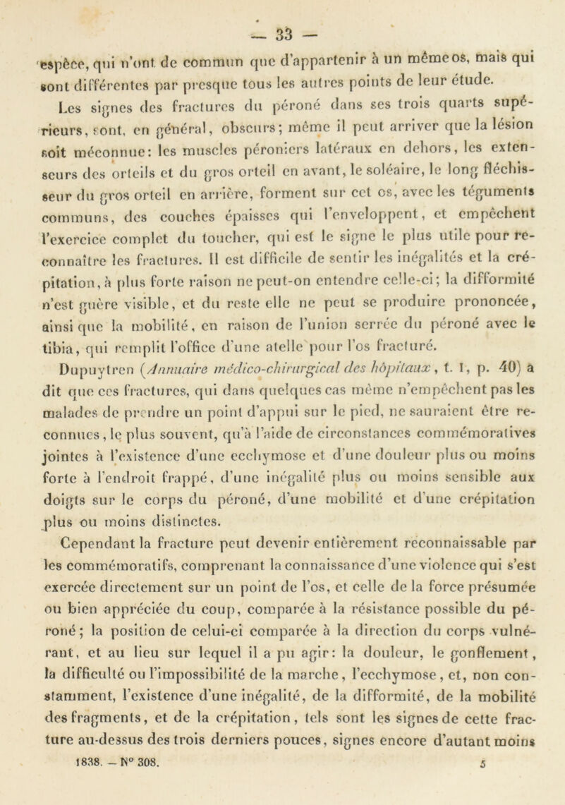 •espèce, qni n’ont de commun que d’appartenir à un mênaeos, maïs qui «ont dÜTércntes par pi csqiie tous les autres points de leur étude. Les signes des fractures du j)éroné dans scs trois quarts supé- rieurs, sont, en général, obscursj menac il peut arriver que la lésion soit méconnue; les muscles peromers latéraux en dehors, les exten- seurs des orteils et du gros orteil en avant, le soléaire, le long fléchis- seur du gros orteil en arrière, forment sur cet os, avec les téguments communs, des couches épaisses qui 1 envelop>pcnt, et empêchent l’exercice complet du toucher, qui est le signe le plus utile pour re- connaître les fractures. Il est difficile de sentir les inégalités et la cré- pitation, à plus forte raison nepeut-on entendre celle-ci; la difformité n’est guère visible, et du reste elle ne peut se produire prononcée, ainsique la mobilité, en raison de l’union serrée du péroné avec le tibia, qui remplit l’office d'une atelle pour l’os fracturé. Dupuytren (^/Jnnuaire mécUco-chinirglcal des hôpitaux^ t. I, p. 40) a dit que ces fractures, qui dans quelques cas même n’empéchent pas les malades de pi*cndre un point d’appui sur le pied, ne sauraient être re- connues, le plus souvent, qu’à laide de circonstances commémoratives jointes à l’existence d’une ecchymose et d’une douleur plus ou moins forte à l’endroit frappé, d’une inégalité plus ou moins sensible aux doigts sur le corps du péroné, d’une mobilité et d’une crépitation plus ou moins distinctes. Cependant la fracture peut devenir entièrement reconnaissable par les commémoratifs, comprenant la connaissance d’une violence qui s’est exercée directement sur un point de l’os, et celle de la force présumée ou bien appréciée du coup, comparée à la résistance possible du pé- roné; la position de celui-ci comparée à la direction du corps vulné- rant, et au lieu sur lequel il a pu agir: la douleur, le gonflement, la difficulté ou l’impossibilité de la marche , l’ecchymose , et, non con- stamment, l’existence d’une inégalité, de la difformité, de la mobilité des fragments, et de la crépitation, tels sont les signes de cette frac- ture au-dessus des trois derniers pouces, signes encore d’autant moins 1838. - K® 308. 5