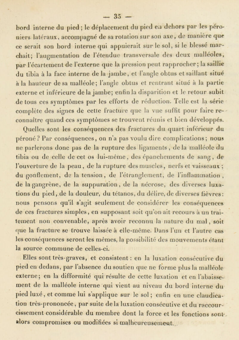 bord interne du {)led ; le déplacement du pied eu dehors par les péro- niers latéraux, accompagné de sa rotation sur son axe, de manière que ce serait son bord interne qui appuierait sur le sol, si le blessé mar- chait; l’augmentation de l’étendue transversale des deux malléoles, par l’écartement de l’externe que la pression peut rapprocher; la saillie du tibia à la face interne de la jambe, et l’angle obtus et saillant situé à la hauteur de sa malléole; l’angle obtus et rentrant situé à la partie externe et inférieure delà jambe; enfin la dispariliorj et le retour subit de tous ces symptômes par les efforts de réduction. Telle est la série complète des signes de cette fracture que la vue suffit pour faire re- connaître quand ces symptômes se trouvent réunis et bien développés. Quelles sont les conséquences des fractures du quart inférieur du péroné? Par conséquences, on n’a pas voulu dire complications; nous ne parlerons donc pas de la rupture des ligaments , delà malléole du tibia ou de celle de cet os lul-rnémc, des épanchements de sang, de l’ouverture de la peau, de la rupture des muscles, nerfs et vaisseaux ; du gonflement, de la tension, de l’étranglement, de l’inflamination , de la gangrène, de la suppuration, de la nécrose, des diverses luxa- tions du pied,.de la douleur, du tétanos, du délire, de dlvcises fièvres: nous pensons qu’il s’agit seulement de considérer les conséquences de ces fractures simples, en supposant soit qu’on ait recours à un trai- tement non convenable, après avoir reconnu la nature du mal, soit ({uc la fracture se trouve laissée à ellc-mème. Dans Tun et l’autre cas les conséquences seront les mêmes, la possibilité des mouvements étant la source commune de celles-ci. Elles sont très-graves, et consistent: en la luxation consécutive du pied en dedans, par l’absence du soutien que ne forme plus la malléole externe; en la difformité qui résulte de cette luxation et en l’abaisse- ment de la malléole interne qui vient au niveau du bord interne du- pied luxé, et comme lui s'applique sur le sol ; enfin en une claudica- tion très-prononcée, par suite delà luxation consécutive et du raccour- ‘ cissement considérable du membre dont la force et les fonctions sont*, alors compromises ou modifiées si malheureusemeut. ..