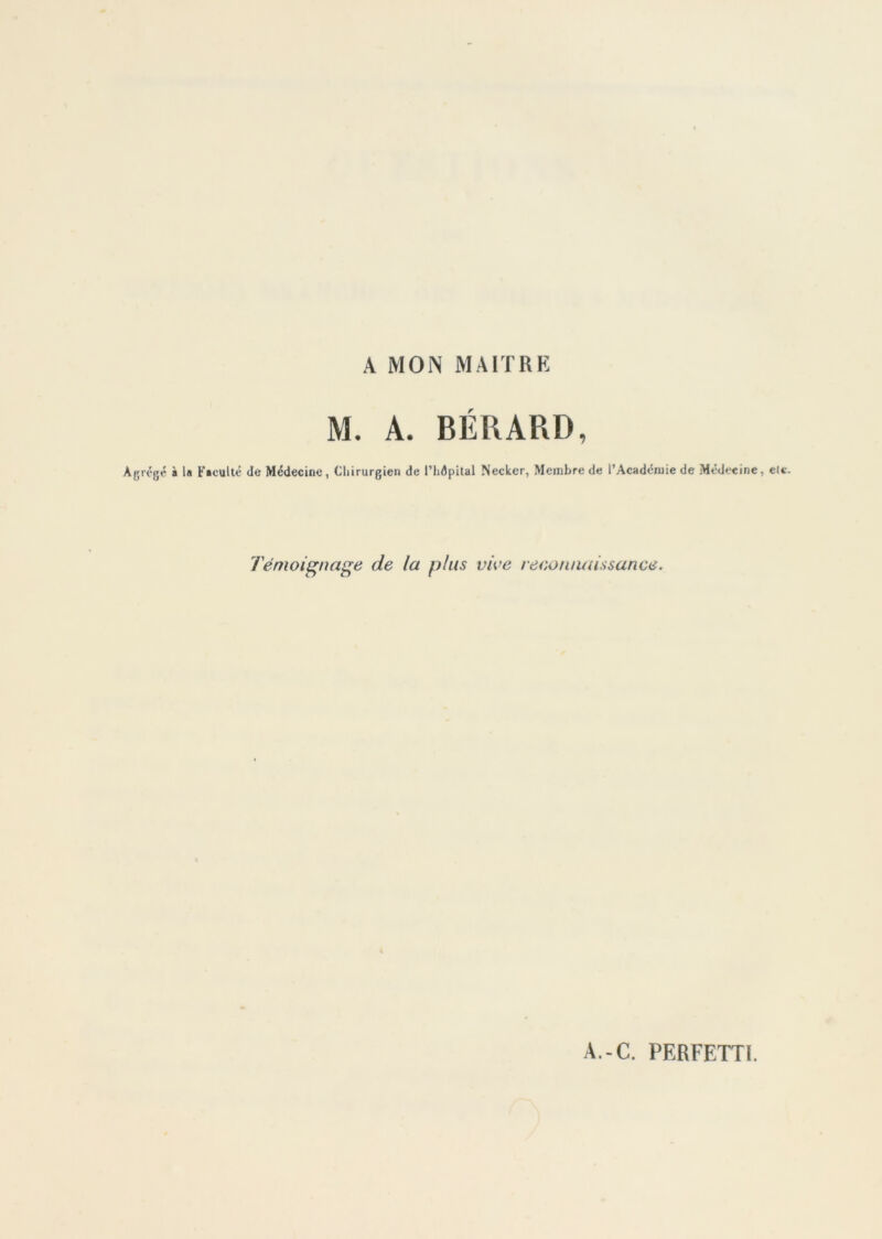 A MON MAITRE M. A. BÉRARD, Agrégé à la Faculté de Médecine, Chirurgien de Phdpital Necker, Membre de l’Académie de Médecine, eic. Témoignage de la plus vive reconnaissance.