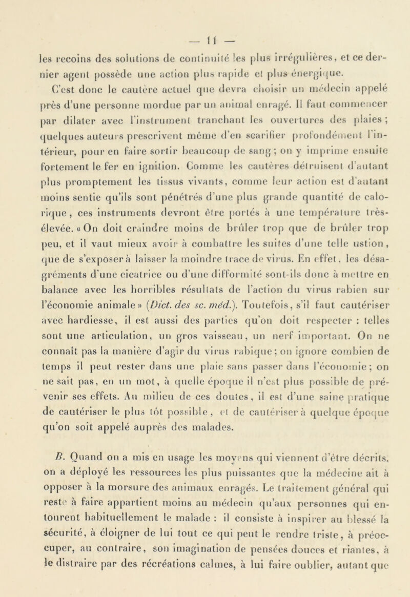 les recoins des solutions de continuité les plus irrégulières, et ce der- nier agent possède une action plus rapide ei plus énergique. C’est donc le cautère actuel que devra choisir un médecin appelé près d une personne mordue par un animal enragé. Il faut commencer par dilater avec 1 instrument tranchant les ouvertures des plaies; quelques auteurs prescrivent même d’en scarifier profondément 1 in- térieur, pour en faire sortir beaucoup de sang; on y imprime ensuite fortement le fer en ignition. Comme les cautères détruisent d’autant plus promptement les tissus vivants, comme leur action est d’autant moins sentie qu’ils sont pénétrés d’une plus grande quantité de calo- rique , ces instruments devront être portés à une température très- élevée. « On doit craindre moins de brûler trop que de brûler trop peu, et il vaut mieux avoir à combattre les suites d’une telle ustion, que de s’exposera laisser la moindre trace de virus. En effet, les désa- gréments d’une cicatrice ou d’une difformité sont-ils donc à mettre en balance avec les horribles résultats de l’action du virus rabien sur l’économie animale» [Dict. des sc.médd). Toutefois, s’il faut cautériser avec hardiesse, il est aussi des parties qu’on doit respecter : telles sont une articulation, un gros vaisseau, un nerf important. On ne connaît pas la manière d’agir du virus rabique; on ignore combien de temps il peut rester dans une plaie sans passer dans l’économie; on ne sait pas, et) un mot, à quelle époque il n’est plus possible de pré- venir ses effets. Au milieu de ces doutes, il est d’une saine pratique de cautériser le plus tôt possible, et de cautérisera quelque époque qu’on soit appelé auprès des malades. B. Quand on a mis en usage les moyens qui viennent d’être décrits, ori a déployé les ressources les plus puissantes que la médecine ait à opposer h la morsure des animaux enragés. Le traitement général qui reste à faire appartient moins au médecin qu’aux personnes qui en- tourent habituellement le malade : il consiste à inspirer au blessé la sécurité, à éloigner de lui tout ce qui peut le rendre triste, à préoc- cuper, au contraire, son imagination de pensées douces et riantes, à le distraire par des récréations calmes, à lui faire oublier, autant que