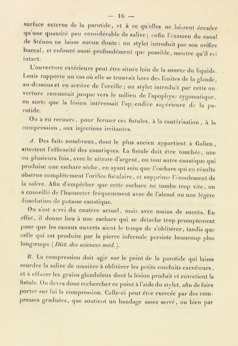 I - 10 — surface externe de la parotide, et à ce quelles ne laissent écouler qu’une quantité peu considérable de salive ; enfin l’examen du canal de Sténon ne laisse aucun doute: un stylet introduit par son orifice buccal, et enfoncé aussi profondément que possible, montre qu’il est intact. L’ouverture extérieure peut être située loin de la source du liquide. Louis rapporte un cas où elle se trouvait hors des limites de la glande, au-dessous et en arrière de l’oreille; un stylet introduit par cette ou- verture remontait jusque vers le milieu de l’apophyse zygomatique, en sorti- que la lésion intéressait l’appendice supérieure de la pa- rotide. On a eu recours, pour fermer ces fistules, à la cautérisation , à la compression , aux injections irritantes. A. Des faits nombreux, dont le plus ancien appartient à Galien, attestent l’efficacité des caustiques. La fistule doit être touchée, une ou plusieurs fois, avec le nitrate d’argent, ou tout autre caustique qui produise une eschare sèche, en ayant soin que l’eschare qui en résulte obstrue complètement l’orifice fistulaire, et supprime 1 écoulement de la salive. Afin d’empêcher que celte eschare ne tombe trop vite, on a conseillé de l’huraecter fréquemment avec de l’alcool ou une légère dissolution de potasse caustique. On s’est servi du cautère actuel, mais avec moins de succès. En effet, il donne lieu à une eschare qui se détache trop promptement pour que les canaux ouverts aient le temps de s’oblitérer, tandis que celle qui est produite par la pierre infernale persiste beaucoup plus longtemps ( Dict. des sciences mécL). B. La compression doit agir sur le point de la parotide qui laisse sourdre la salive de manière à oblitérer les petits conduits excréteurs, et à effacer les grains glanduleux dont la lésion produit et entretient la fistule. On devra donc rechercher ce point à l’aidedu stylet, afin défaire polie sur lui la compression. Celle-ci peut être exercée par des com- presses graduées, que soutient un bandage assez serré, ou bien par