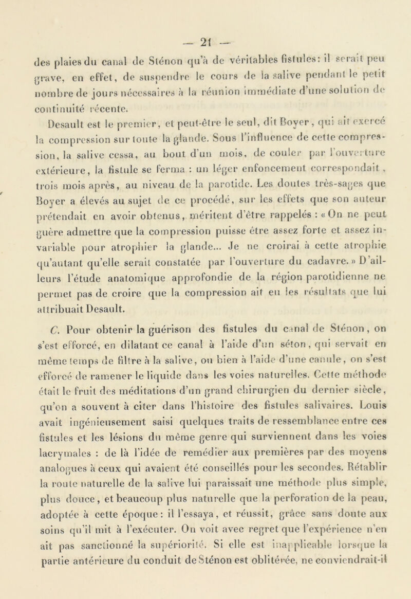 des plaies du canal de Slénon qu’à de véritables fistules: il serait peu rave, en effet, de suspendre le cours de ia salive pendant le petit nombre de jours nécessaires à la réunion immédiate d’une solution de continuité récente. Desault est le premier, et peut-être le seul, dit Boyer, qui ait exercé la compression sur toute la glande. Sous l’influence de cette compres- sion, la salive cessa, au bout d’un mois, de couler par l’ouverture extérieure, la fistule se ferma : un léger enfoncement correspondait , trois mois après, au niveau de la parotide. Les doutes très-sages que Boyer a élevés au sujet de ce procédé, sur* les effets que son auteur prétendait en avoir obtenus, méritent d’être rappelés : «On ne peut guère admettre que la compression puisse être assez forte et assez in- variable pour atrophier la glande... Je ne croirai a cette atrophie qu’autant qu’elle serait constatée par 1 ouverture du cadavre. » D ail- leurs l’étude anatomique approfondie de la région parotidienne ne permet pas de croire que la compression ait eu les résultats que lui attribuait Desault. C. Pour obtenir la guérison des fistules du canal de Sténon , on s’est efforcé, en dilatant ce canal à l’aide d’un séton, qui servait en même temps de filtre à la salive, ou bien a l’aide d une canule, on s est efforcé de ramener le liquide dans les voies naturelles. Cette méthode était le fruit des méditations d’un grand chirurgien du dernier siècle, qu’on a souvent à citer dans l’histoire des fistules salivaires. Louis avait ingénieusement saisi quelques traits de ressemblance entre ces fistules et les lésions du même genre qui surviennent dans les voies lacrymales : de là l’idée de remédier aux premières par des moyens analogues à ceux qui avaient été conseillés pour les secondes. Rétablir la route naturelle de la salive lui paraissait une méthode plus simple, plus douce, et beaucoup plus naturelle que la perforation de la peau, adoptée à cette époque: il l’essaya, et réussit, grâce sans doute aux soins qu’il mit à l’exécuter. On voit avec regret que l’expérience n’en ait pas sanctionné la supériorité. Si elle est inapplicable lorsque la partie antérieure du conduit deSténonest oblitérée, ne conviendrait-il