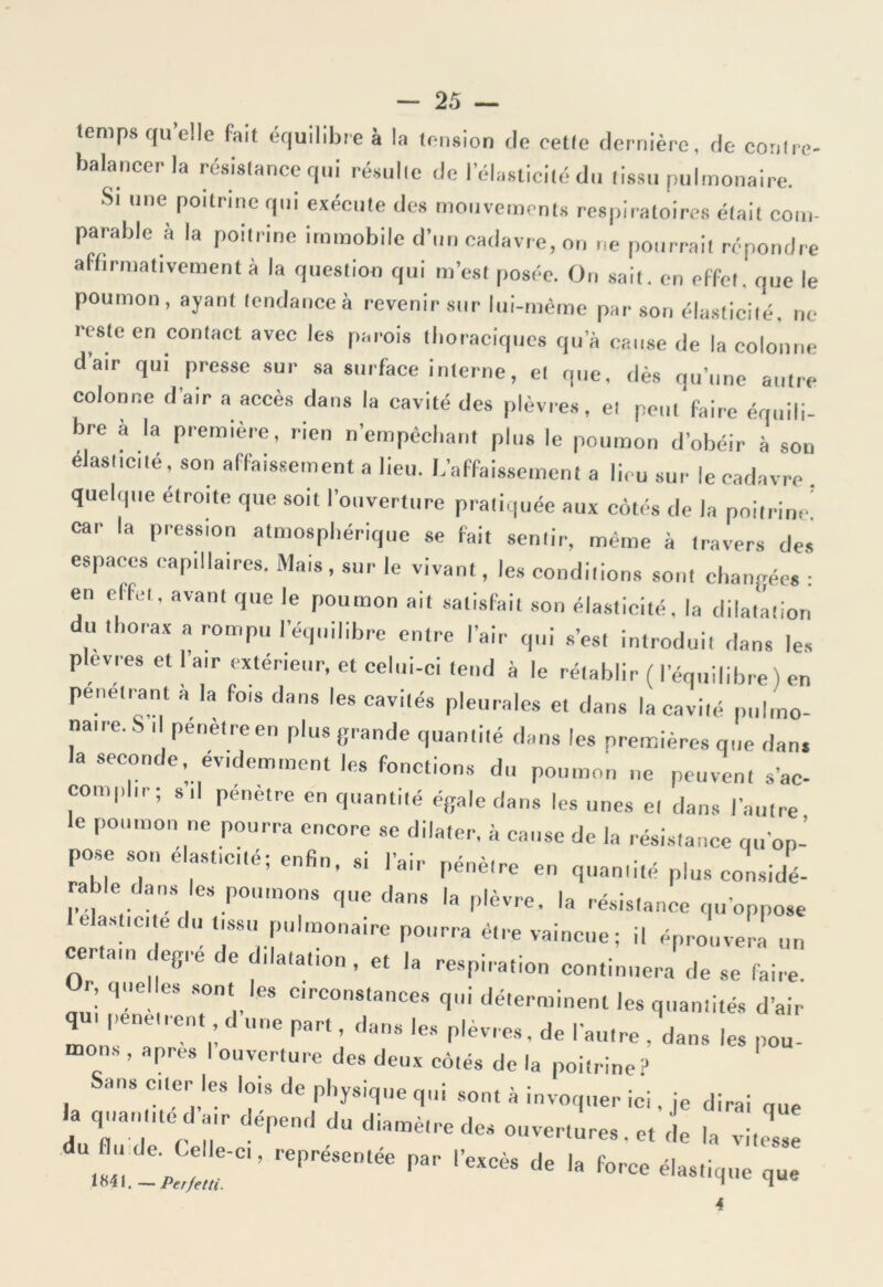 temps qu’elle Fait équilibre à la tension de cette dernière, de contre- balancer la résistance qui résulte de l’élasticité du tissu pulmonaire. St une poitrine qui exécute des mouvements respiratoires était com- parable à la poitrine immobile d’un cadavre, on ne pourrait répondre affirmativement à la question qui m’est posée. On sait, en effet, que le poumon, ayant tendances revenir sur lui-même par son élasticité, ne reste en contact avec les parois thoraciques qu’à cause de la colonne d’air qui presse sur sa surface interne, et que, dès qu’une autre colonne d’air a accès dans la cavité des plèvres, et peut faire équili- bre à la première, rien n’empêchant plus le poumon d’obéir à son élasticité, son affaissement a lieu. L’affaissement a lieu sur le cadavre . quelque étroite que soit l’ouverture pratiquée aux côtés de la poitrine! car la pression atmosphérique se fait sentir, même à travers des espaces capillaires. Mais , sur le vivant, les conditions sont changées : en effet, avant que le poumon ait satisfait son élasticité, la dilatation du thorax a rompu l’équilibre entre l’air qui s’est introduit dans les plèvres et l’a,r extérieur, et celui-ci tend à le rétablir ( l’équilibre ) en pénétrant à la fois dans les cavités pleurales et dans la cavité pulmo- naue.. t pénèdeen plus grande quantité dans les premières que dans la seconde évidemment les fonctions du poumon ne peuvent s'ac- complir ; sd pénètre en quantité égale dans les unes et dans l’autre le poumon ne pourra encore se dilater, à cause de la résistance qu’op- pose son elasfcté; enfin, si l’air pénètre en quantité plus considé- rable dans es potunons que dans la plèvre, la résistance qu’oppose c e du tissu pulmonaire pourra être vaincue; il éprouvera un certain degré de dilatation , et la respiration continuera de se faire. I, que es sont les circonstances qui déterminent les quantités d’air q I pénétrent d une part, dans les plèvres, de l’autre , dans les pou- ns , apres I ouverture des deux côtés de la poitrine? ans citer les lois de physique qui sont à invoquer ici, je dirai que la quantité d air dépend du diamètre des ouvertures. et de la vitesse représentée par iw de la foree q- A