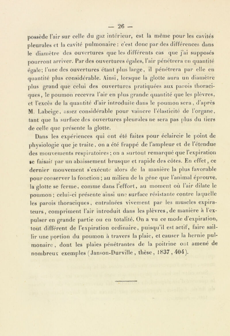 possède l’air sur celle du gaz intérieur, est la même pour les cavités pleurales et la cavité pulmonaire: c’est donc par des différences dans le diamètre des ouvertures que les différents cas que j’ai supposés pourront arriver. Par des ouvertures égales, l’air pénétrera en quantité égale; l’une des ouvertures étant plus large, il pénétrera par elle en quantité plus considérable. Ainsi, lorsque la glotte aura un diamètre plus grand que celui des ouvertures pratiquées aux parois thoraci- ques, le poumon recevra l’air en plus grande quantité que les plèvres, et l’excès de la quantité d’air introduite dans le poumon sera, d’après M. Labeige, assez considérable pour vaincre l’élasticité de l’organe, tant que la surface des ouvertures pleurales ne sera pas plus du tiers de celle que présente la glotte. Dans les expériences qui ont été faites pour éclaircir le point de physiologie que je traite, on a été frappé de l’ampleur et de l’étendue des mouvements respiratoires ; on a surtout remarqué que l’expiration se faisait par un abaissement brusque et rapide des côtes. En effet, ce dernier mouvement s’exécute alors de la manière la plus favorable pour conserver la fonction ; au milieu de la gêne que l’animal éprouve, la glotte se ferme, comme dans l’effort, au moment où l’air dilate le poumon; celui-ci présente ainsi une surface résistante contre laquelle les parois thoraciques, entraînées vivement par les muscles expira- teurs, compriment l’air introduit dans les plèvres, de manière à 1 ex- pulser en grande partie ou en totalité. On a vu ce mode d expiration, tout différent de l’expiration ordinaire, puisqu’il est actif, faire sail- lir une portion du poumon à travers la plaie, et causer la hernie pul- monaire , dont les plaies pénétrantes de la poitrine ont amené de nombreux exemples ( Janson-Durville , thèse , 1837,404).