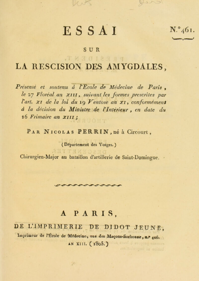 ESSAI N:“461. SUR LA RESCISION DES AMYGDALES, * 9 1 Présenté et soutenu à P Ecole Je Médecine cle Paris , le 27 Floréal an xi il, suivant les jormes prescrites par Part. xi de la loi du 19 V~entose an xi, conformément à la décision du Ministre de l’Intérieur , en date du 16 Frimaire an xm ; Par Nicolas PERRIN, né à Circourt, (Département des Vosges.) .23lTTHH: 023(2 ; Chirurgien-Major au bataillon d’artillerie de Saint-Domingue. * A PARIS, DE L’IMPRIMERIE DE DIDOT JEUNE, Imprimeur de l'École de Médecine, Tiie des Maçons-Sorbonne, ne 406. an xm. ( i8o5.)