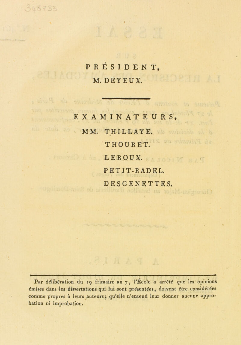 PRÉSIDENT, M. DEYEÜX. EXAMINATEURS, MM. THILLAYE. L THOURET. LEROUX. PETIT-RADE L. DESGENETTES. Par délibération du ig frimaire an 7, l’École a arrêté que les opinions émises dans les dissertations qui lui sont présentées, doivent être considérées comme propres à leurs auteurs; qu’elle n’entend leur donner aucune appro- bation ni improbation.