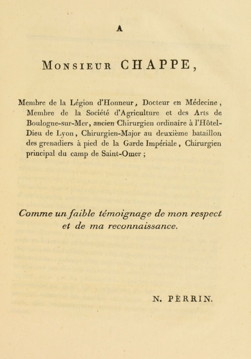 A Monsieur CHAPPE, Membre de la Légion d’Honneur, Docteur en Médecine , Membre de la Société d’Agriculture et des Arts de Boulogne-sur-Mer, ancien Chirurgien ordinaire à l’Hotel- Dieu de Lyon, Chirurgien-Major au deuxième bataillon des grenadiers à pied de la Garde Impériale, Chirurgien principal du camp de Saint-Omer ; Comme un faible témoignage de mon respect et de ma reconnaissance. N. PERRIN.
