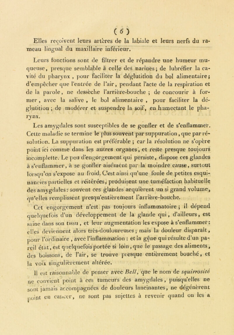 (O Elles reçoivent leurs artères de la labiale et leurs nerfs du ra- meau lingual du maxillaire inférieur. Leurs fonctions sont de filtrer et de répandre une humeur mu- queuse, presque semblable à celle des narines; de lubréfier la ca- vité du pharynx , pour faciliter la déglutition du bol alimentaire; d’empêcher que l’entrée de l’air, pendant l’acte de la respiration et de la parole, ne dessèche l’arrière-bouche ; de concourir à for- mer , avec la salive , le bol alimentaire , pour faciliter la dé- glutition ; de modérer et suspendre la soif, en humectant le plia- rynx. Les amygdales sont susceptibles de se gonfler et de s’enflammer. Cette maladie se termine le plus souvent par suppuration , que par ré- solution. La suppuration est préférable ; car la résolution ne s’opère point ici comme dans les autres organes , et reste presque toujours incomplette. Le peu d’engorgement qui persiste, dispose ces glandes à s’enflammer, à se gonfler aisément par la moindre cause, surtout lorsqu’on s’expose au froid. C’est ainsi qu’une foule de petites esqui- nancies partielles et réitérées, produisent une tuméfaction habituelle des amygdales: souvent ces glandes acquièrent un si grand volume, qu’elles remplissent presqu’entièrement l’arrière-bouche. Cet engorgement n’est pas toujours inflammatoire ; il dépend quelquefois d’un développement de la glande qui, d’ailleurs, est saine dans son tissu , et leur augmentation les expose à s’enflammer; elles deviennent alors très-douloureuses ; mais la douleur disparaît, pour l’ordinaire , avec l’inflammation : et la gêne qui résulte d’un pa- reil état, est quelquefois portée si loin, que le passage des aliments, des boissons, de l’air, se trouve presque entièrement bouché, et la voix singulièrement altérée. 11 est raisonnable de penser avec Bell, que le nom de squirrositè ne convient point à ces tumeurs des amygdales , puisqu’elles ne sont jamais accompagnées de douleurs lancinantes, ne dégénèrent point en cancer, ne sont pas sujettes à revenir quand on les a