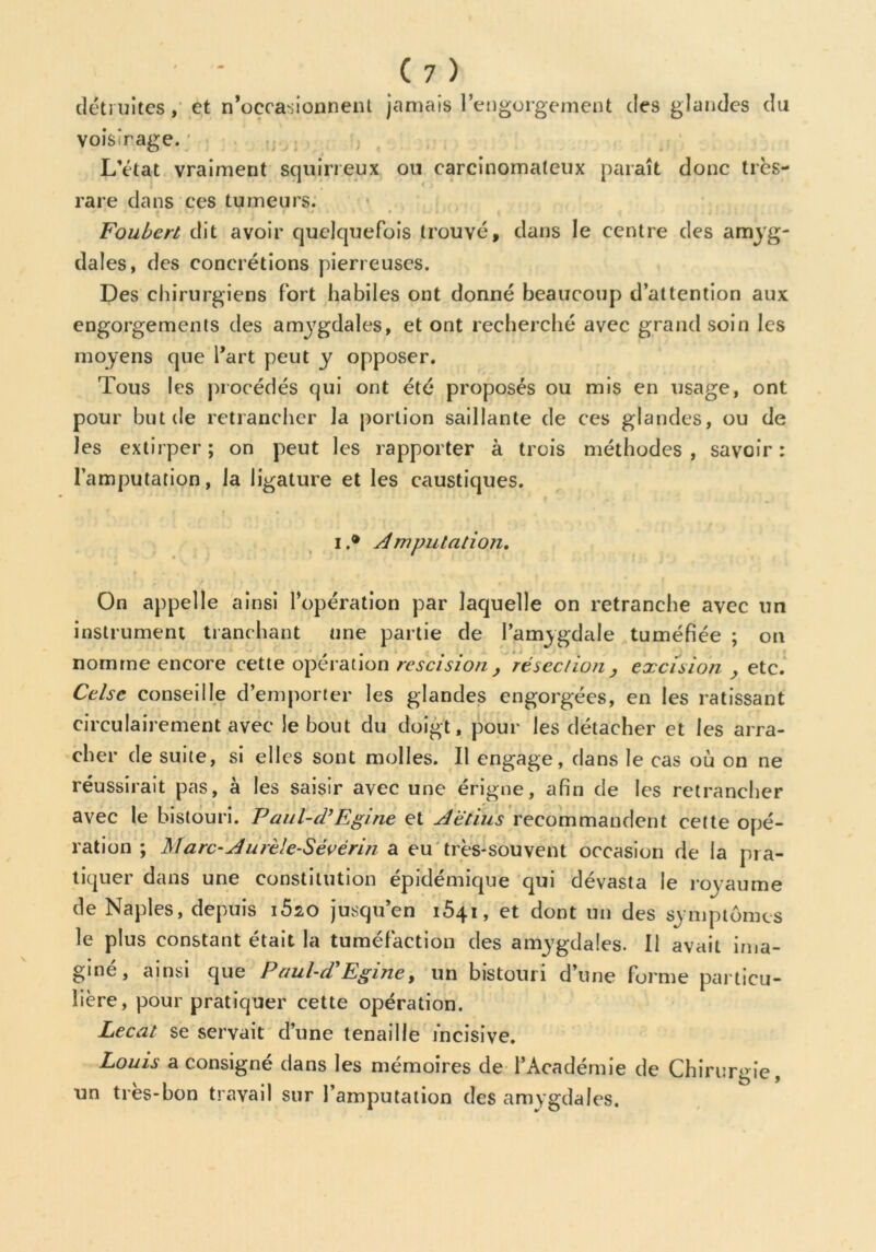 détruites, et n’occasionnent jamais l’engorgement des glandes du VoisTage. L’état vraiment squirreux ou carcinomateux paraît donc très- rare dans ces tumeurs. 1 * # • v. * • * , t * • • • ^ . Foubert dit avoir quelquefois trouvé, dans le centre des amyg- dales, des concrétions pierreuses. Des chirurgiens fort habiles ont donné beaucoup d’attention aux engorgements des amygdales, et ont recherché avec grand soin les moyens que l’art peut y opposer. Tous les procédés qui ont été proposés ou mis en usage, ont pour but de retrancher la portion saillante de ces glandes, ou de les extirper; on peut les rapporter à trois méthodes, savoir: l’amputation, la ligature et les caustiques. i.® Amputation. On appelle ainsi l’opération par laquelle on retranche avec un instrument tranchant une partie de l’amygdale tuméfiée ; on nomme encore cette opération rescision , résection, excision , etc. Celse conseille d’emporter les glandes engorgées, en les ratissant circulairement avec le bout du doigt, pour les détacher et les arra- cher de suite, si elles sont molles. Il engage, dans le cas où on ne réussirait pas, à les saisir avec une érigne, afin de les retrancher avec le bistouri. Paul-d’Egine et Aëtiïis recommandent cette opé- ration ; Marc-Aurèle-Sévérin a eu très-souvent occasion de la pra- tiquer dans une constitution épidémique qui dévasta le royaume de Naples, depuis i5io jusqu’en 1641, et dont un des symptômes le plus constant était la tuméfaction des amygdales. Il avait ima- giné, ainsi que Paul-d'Egine, un bistouri d’une forme particu- lière, pour pratiquer cette opération. Lecat se servait d’une tenaille incisive. Louis a consigné dans les mémoires de l’Académie de Chirurgie, un très-bon travail sur l’amputation des amygdales.