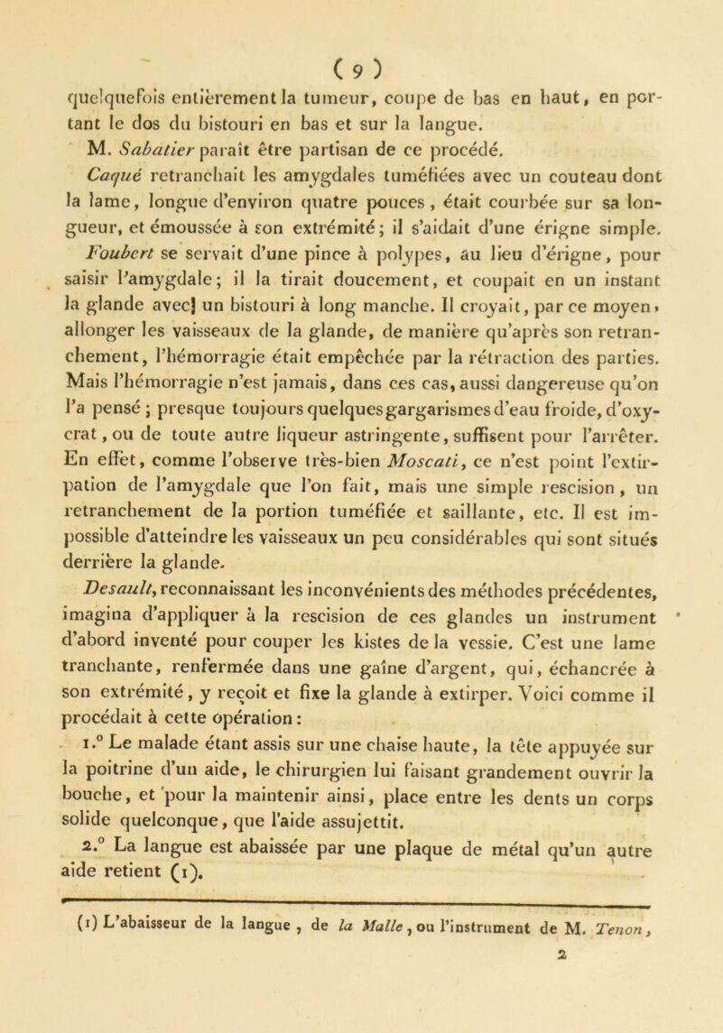 quelquefois entièrement la tumeur, coupe de bas en haut, en por- tant le dos du bistouri en bas et sur la langue. M. Sabatier paraît être partisan de ce procédé. Cacjuê retranchait les amygdales tuméfiées avec un couteau dont la lame, longue d’environ quatre pouces, était courbée sur sa lon- gueur, et émoussée à son extrémité; il s’aidait d’une érigne simple. Foubert se servait d’une pince à polypes, au lieu derigne, pour saisir l’amygdale; il la tirait doucement, et coupait en un instant la glande avec) un bistouri à long manche. Il croyait, par ce moyen» allonger les vaisseaux de la glande, de manière qu’après son retran- chement, l’hémorragie était empêchée par la rétraction des parties. Mais l’hémorragie n’est jamais, dans ces cas, aussi dangereuse qu’on l’a pensé; presque toujours quelques gargarismes d’eau froide, d’oxy- crat, ou de toute autre liqueur astringente, suffisent pour l’arrêter. En elîèt, comme l’observe très-bien Moscati, ce n’est point l’extir- pation de l’amygdale que l’on fait, mais une simple rescision, un retranchement de la portion tuméfiée et saillante, etc. II est im- possible d’atteindre les vaisseaux un peu considérables qui sont situés derrière la glande. Desault, reconnaissant les inconvénients des méthodes précédentes, imagina d’appliquer à la rescision de ces glandes un instrument ’ d abord invente pour couper les kistes de la vessie. C’est une lame tranchante, renfermée dans une gaîne d’argent, qui, échancrée à son extrémité, y reçoit et fixe la glande à extirper. Voici comme il procédait à cette opération: 1. ° Ee malade étant assis sur une chaise haute, la tête appuyée sur la poitrine d’un aide, le chirurgien lui faisant grandement ouvrir la bouche, et pour la maintenir ainsi, place entre les dents un corps solide quelconque, que l’aide assujettit. 2. ° La langue est abaissée par une plaque de métal qu’un autre aide retient (i). - - (i) L abaisseur de la langue, de la Malle, ou l’instrument de M. Tenon, 2