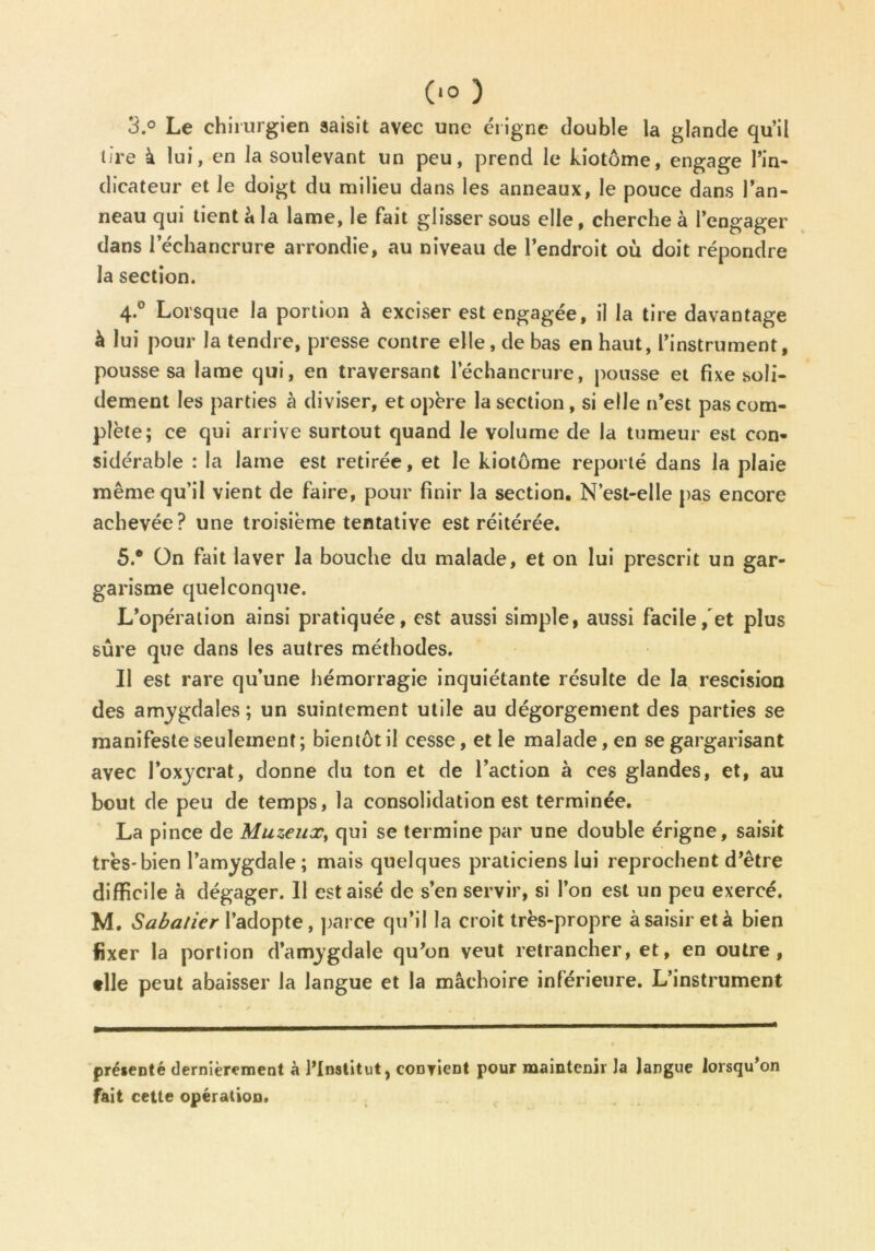 3.° Le chirurgien saisit avec une érigne double la glande qu’il lire à lui, en la soulevant un peu, prend le kiotôme, engage Pin- dicateur et le doigt du milieu dans les anneaux, le pouce dans Pan- neau qui tient â la lame, le fait glisser sous elle, cherche à l’engager dans 1 échancrure arrondie, au niveau de l’endroit où doit répondre la section. 4.0 Lorsque la portion à exciser est engagée, il la tire davantage à lui pour la tendre, presse contre elle, de bas en haut, l’instrument, pousse sa lame qui, en traversant l’échancrure, pousse et fixe soli- dement les parties à diviser, et opère la section, si elle n’est pas com- plète; ce qui arrive surtout quand le volume de la tumeur est con- sidérable : la lame est retirée, et le kiotôme reporté dans la plaie même qu’il vient de faire, pour finir la section. N’est-elle pas encore achevée? une troisième tentative est réitérée. 5.® On fait laver la bouche du malade, et on lui prescrit un gar- garisme quelconque. L’opération ainsi pratiquée, est aussi simple, aussi facile/et plus sûre que dans les autres méthodes. Il est rare qu’une hémorragie inquiétante résulte de la rescision des amygdales ; un suintement utile au dégorgement des parties se manifeste seulement; bientôt il cesse, et le malade, en se gargarisant avec l’oxycrat, donne du ton et de l’action à ces glandes, et, au bout de peu de temps, la consolidation est terminée. La pince de Muzeux, qui se termine par une double érigne, saisit très*bien l’amygdale; mais quelques praticiens lui reprochent d’être difficile à dégager. Il est aisé de s’en servir, si l’on est un peu exercé. M. Sabatier l’adopte, parce qu’il la croit très-propre à saisir et à bien fixer la portion d’amygdale qu’on veut retrancher, et, en outre, •lie peut abaisser la langue et la mâchoire inférieure. L’instrument présenté dernièrement à l’Institut, convient pour maintenir la langue lorsqu’on fait cette opération.