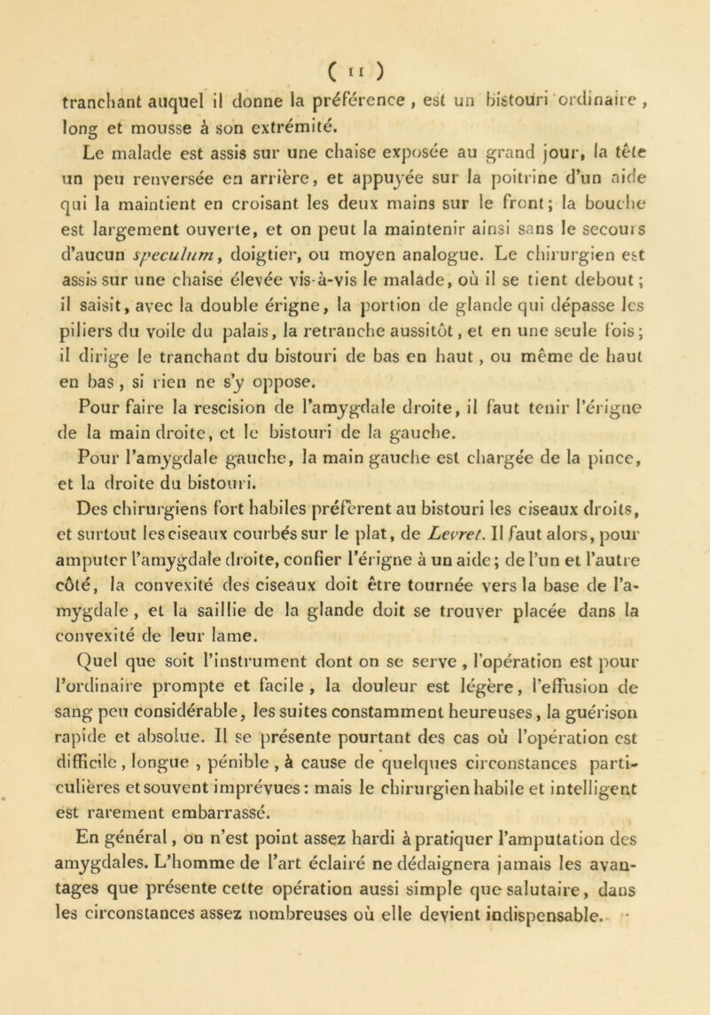 tranchant auquel il donne la préférence , est un bistouri ordinaire , long et mousse à son extrémité. Le malade est assis sur une chaise exposée au grand jour, la tête un peu renversée en arrière, et appuyée sur la poitrine d’un aide qui la maintient en croisant les deux mains sur le front; la bouche est largement ouverte, et on peut la maintenir ainsi sans le secours d’aucun spéculum, doigtier, ou moyen analogue. Le chirurgien est assis sur une chaise élevée vis-à-vis le malade, où il se tient debout ; il saisit, avec la double érigne, la portion de glande qui dépasse les piliers du voile du palais, la retranche aussitôt, et en une seule fois; il dirige le tranchant du bistouri de bas en haut, ou même de haut en bas , si rien ne s’y oppose. Pour faire la rescision de l’amygdale droite, il faut tenir I’érigne de la main droite, et le bistouri de la gauche. Pour l’amygdale gauche, la main gauche est chargée de la pince, et la droite du bistouri. Des chirurgiens fort habiles préfèrent au bistouri les ciseaux droits, et surtout les ciseaux courbés sur le plat, de Levret. Il faut alors, pour amputer l’amygdale droite, confier i’érigne à un aide ; de l’un et l’autre côté, la convexité des ciseaux doit être tournée vers la base de l’a- mygdale, et la saillie de la glande doit se trouver placée dans la convexité de leur lame. Quel que soit l’instrument dont on se serve, l’opération est pour l’ordinaire prompte et facile, la douleur est légère, l’effusion de sang peu considérable, les suites constamment heureuses, la guérison rapide et absolue. Il se présente pourtant des cas où l’opération est difficile , longue , pénible , à cause de quelques circonstances parti- culières etsouvent imprévues: mais le chirurgien habile et intelligent est rarement embarrassé. En général, on n’est point assez hardi à pratiquer l’amputation des amygdales. L’homme de Part éclairé ne dédaignera jamais les avan- tages que présente cette opération aussi simple que salutaire, dans les circonstances assez nombreuses où elle devient indispensable.