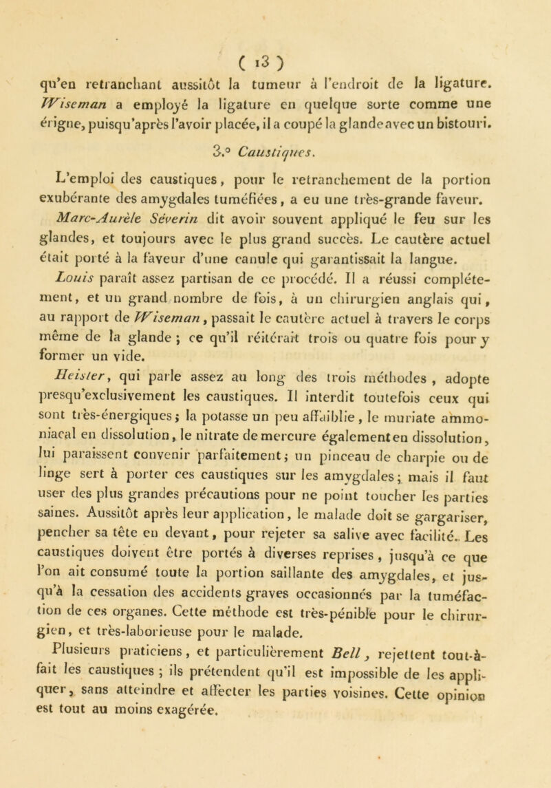 qu’en retranchant aussitôt la tumeur à l’endroit de la ligature. TViseman a employé la ligature en quelque sorte comme une érigne, puisqu’après l’avoir placée, il a coupé la glandeavec un bistouri. 3.° Caustiques. L’emploi des caustiques, pour le retranchement de la portion exubérante des amygdales tuméfiées, a eu une très-grande faveur. Marc-Aurèle Séverin dit avoir souvent appliqué le feu sur les glandes, et toujours avec le plus grand succès. Le cautère actuel était porté à la faveur d’une canule qui garantissait la langue. Louis paraît assez partisan de ce procédé. Il a réussi complète- ment, et un grand nombre de fois, à un chirurgien anglais qui, au rapport de TViseman, passait le cautère actuel à travers le corps même de la glande ; ce qu’il réitérait trois ou quatre fois pour y former un vide. Heisier, qui parle assez au long des trois méthodes , adopte presqu exclusivement les caustiques. Il interdit toutefois ceux qui sont très-énergiques $ la potasse un peu affaiblie , le muriate ammo- niacal en dissolution, le nitrate de mercure égalementen dissolution, lui paraissent convenir parfaitement ; un pinceau de charpie ou de linge sert à porter ces caustiques sur les amygdales; mais il faut user des plus grandes précautions pour ne point toucher les parties saines. Aussitôt après leur application, le malade doit se gargariser, pencher sa tête en devant, pour rejeter sa salive avec facilité.. Les caustiques doivent être portés à diverses reprises , jusqu’à ce que l’on ait consumé toute la portion saillante des amygdales, et jus- qu’à la cessation des accidents graves occasionnés par la tuméfac- tion de ces organes. Cette méthode est très-pénible pour le chirur- gien, et très-laborieuse pour le malade. Plusieurs praticiens, et particulièrement Bell, rejettent tout-à- fait les caustiques ; ils prétendent qu’il est impossible de les applf quer, sans atteindre et affecter les parties voisines. Cette opinion est tout au moins exagérée.