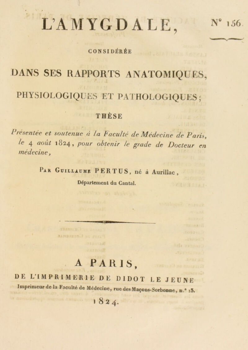 N 1.56. L’AMYGDALE, CONSIDÉRÉE DANS SES RAPPORTS ANATOMIQUES, PHYSIOLOGIQLES ET PATHOLOGIQUES; THÈSE Présentée et soutenue à la Faculté de Médecine de Paris, le 4 août 1824, pour obtenir le grade de Docteur en médecine, Iar Guillaume PER. TUS, né à Aurillac , Département du Cantal. A PARIS, DE LIMPRIME'RIE DE DI DO T LE JEÛNE Imprimeur de la Faculté de Médecine, ruedesMaçonç-Sorbonne, n.* .5. • 8 2 4.