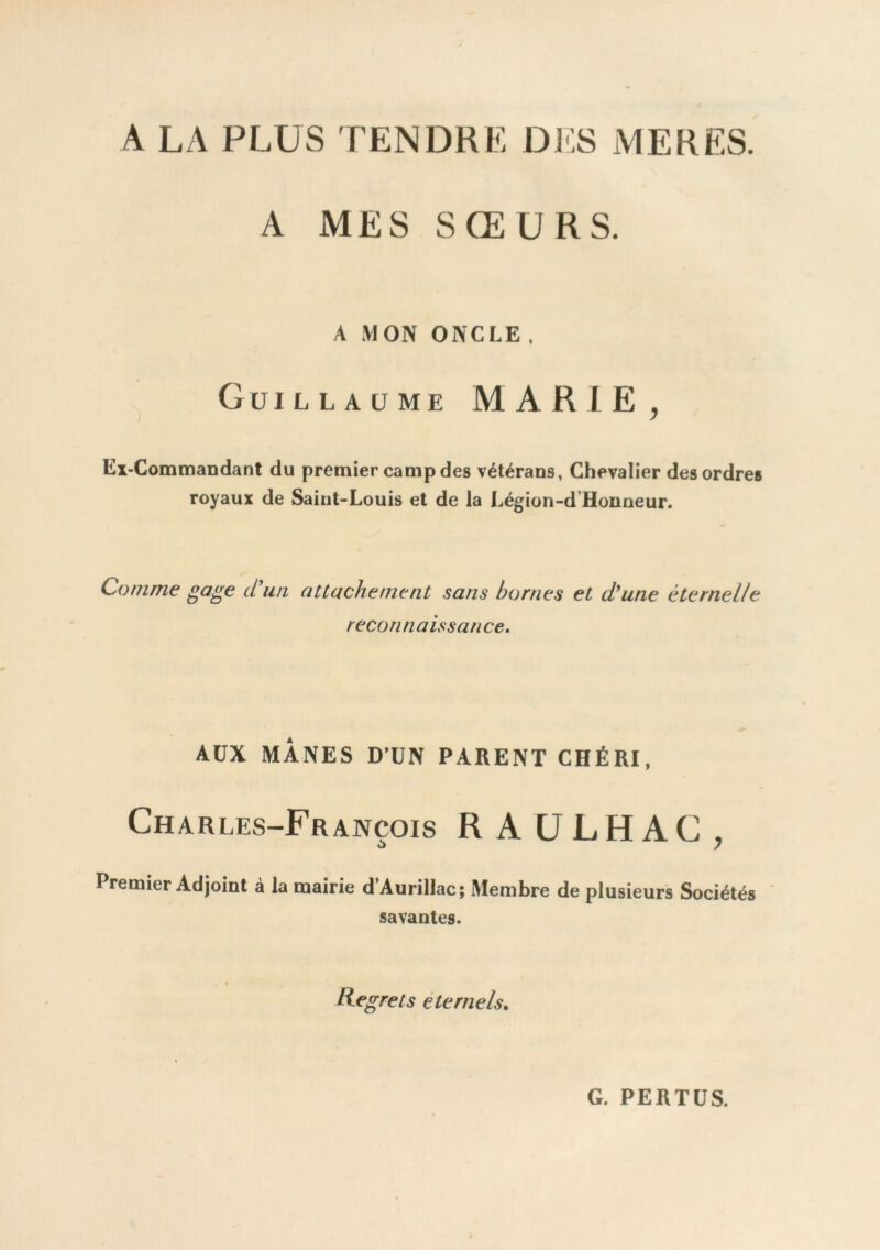 A LA PLUS TENDRE DJIS MERES. A MES SŒURS. A MON ONCLE. Guillaume MARIE, Ex-Gommandant du premier camp des vétérans, Chevalier des ordres royaux de Saint-Louis et de la Légion-d Honneur. Comme ^a^e cl un attachement sans bornes et d^une éternelle recon nais s an ce. AUX MANES D’UN PARENT CHÉRI, Charles-François R A ULHAC , Premier Adjoint à la mairie d’Aurillac; Membre de plusieurs Sociétés ' savantes. Regrets eternels. G. PERTES.