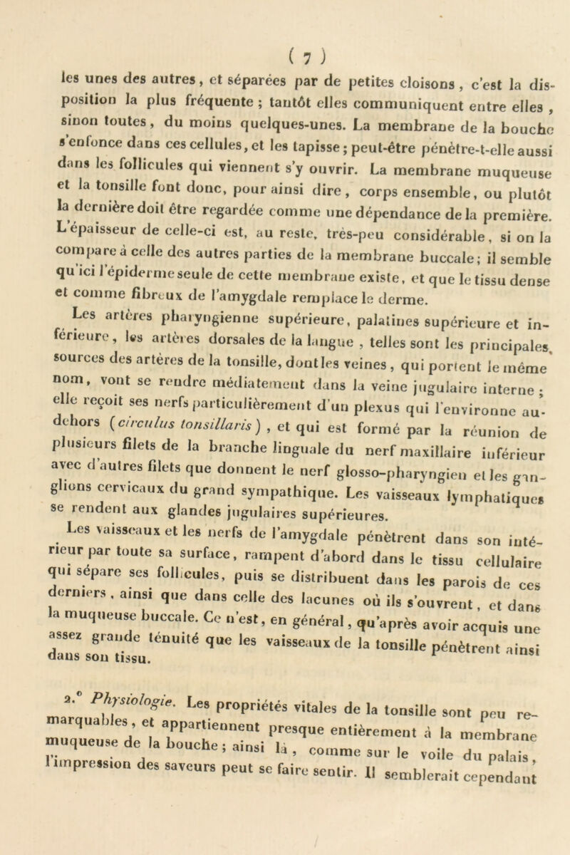 les unes des autres, et séparées par de petites cloisons , c’est la dis- position la plus fréquente ; tantôt elles communiquent entre elles , smon toutes, du moins quelques-unes. La membrane de la bouche s’enfonce dans ces cellules, et les tapisse ; peut-être pénèlre-t-elle aussi dans les follicules qui viennent s’y ouvrir. La membrane muqueuse et la tonsille font donc, pour ainsi dire, corps ensemble, ou plutôt la dernière doit être regardée comme une dépendance delà première. L’épaisseur de celle-ci est. au reste, très-peu considérable, si on la compare à celle dos autres parties de la membrane buccale; il semble qu ICI 1 epidermeseule de cette riiembraue existe, et que le tissu dense et comme fibreux de l’amygdale remplace le derme. Les artères pharyngienne supérieure, palatines supérieure et in- ferieure, Ws artères dorsales de la langue , telles sont les principales sources des artères de la tonsille, dontles veines, qui portent le même’ nom. vont se rendre médiatemeat dans la veine jugulaire interne; elle reçoit ses nerfs particulièrement d’un plexus qui l'environne au- dchors f^circulus tonsillans) , et est formé par la réunion de plusieurs filets de la branche linguale du nerf maxillaire inférieur avec d’autres filets que donnent le nerf glosso-pharyngien et les gan- g ions cervicaux du grand sympathique. Les vaisseaux lymphatiques se rendent aux glandes jugulaires supérieures. Les vaisseaux et les nerfs do l’amygdale pénètrent dans son inté- rieur par toute sa surface, rampent d’abord dans le tissu cellulaire qui sépare ses follicules, puis se distribuent dans les parois de ces derniers. ainsi que dans celle des lacunes où ils s’ouvrent. et dans la muqueuse buccale. Ce n’est, en général, qu’après avoir acquis une 2. Physiologie. Les propriétés vitales de la tonsille sont peu re- marquables et appartiennent presque entièrement à la membrane muqueuse de la bouche ; ainsi là, comme sur le voile du palais 1 impression des saveurs peut se faire sentir. 11 semblerait cependan;
