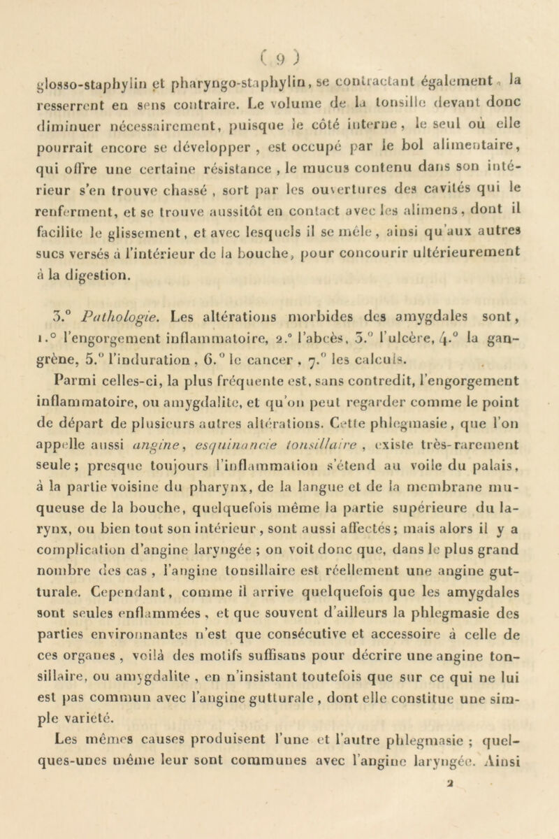 glosso-staphylin et pharyngo-staphyliri, se contractant également o la resserrent en sens contraire. Le volume de la toi»sillo devant donc fliininuer nécessairement, puisque ie côté interne, le seul où elle pourrait encore se développer , est occupé par le bol alimentaire, qui offre une certaine résistance , le mucus contenu dans son itUé- rieur s’en trouve chassé , sort par les ouvertures des cavités qui le renferment, et se trouve aussitôt en contact avec les alimens, dont il facilite le glissement, et avec lesquels il se mêle, ainsi qu’aux autres sucs versés à l’intérieur de la bouche, pour concourir ultérieurement à la digestion. 3.° Pathologie. Les altérations morbides des amygdales sont, i.° l’engorgement inflammatoire, 2.® l’abcès, 5.^’ l’ulcère, 4*^ 1^ grène, 5. l’induration , 6.^ le cancer . les calculs. Parmi celles-ci, la plus fréquente est, sans contredit, l’engorgement inflammatoire, ou amygdalite, et qu’on peut regarder comme 1e point de départ de plusieurs autres all(*ralions. Cette phlegmasie, que l’on appelle aussi angine., esqnuiancie ionsiUaire , existe très-rarement seule; presque toujours l’inflammation s’étend au voile du palais, à la partie voisine du pharynx, de la langue et de la membrane mu- queuse de la bouche, quelquefois même la partie supérieure du la- rynx, ou bien tout son intérieur , sont aussi affectés; mais alors il y a complication d’angine laryngée ; on voit donc que, dans le plus grand nond3re des cas , l’angine tonsillaire est réellement une angine gut- turale. Cependant, comme il arrive quelquefois que les amygdales sont seules enflammées , et que souvent d’ailleurs la phlegmasie des parties environnantes n’est que consécutive et accessoire à celle de ces organes, voilà des motifs suffisans pour décrire une angine ton- siilaire, ou ani}gdalite , en n’insistant toutefois que sur ce qui ne lui est pas commun avec l’angine gutturale , dont elle constitue une sim- ple variété. Les mêmes causes produisent l’une et l’autre phlegmasie ; quel- ques-unes même leur sont communes avec l’angine laryngée. Ainsi •2
