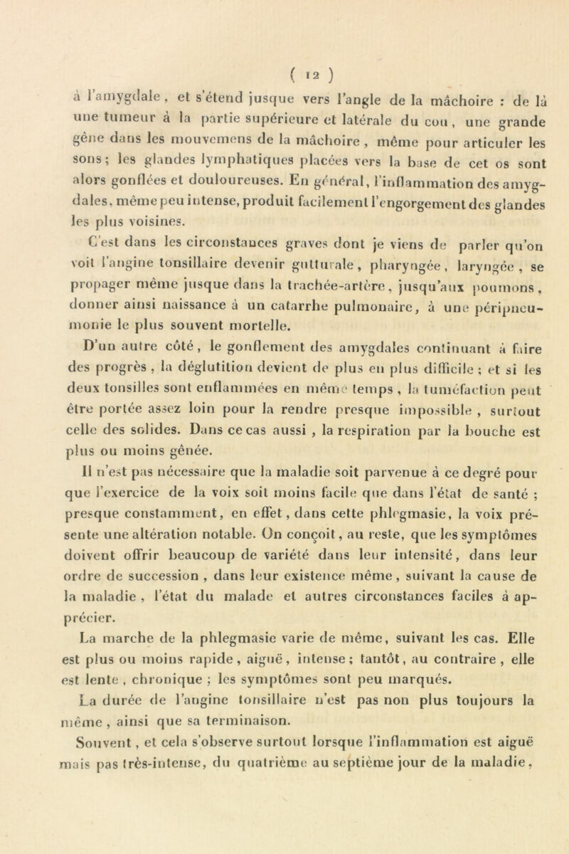 a 1 amygdale , et s étend jusque vers Tangle de la mâchoire ; de là une tumeur à la partie supérieure et latérale du cou, une grande gène dans les niouvcmens de la mâchoire , meme pour articuler les sons; les glandes lymphatiques placées vers la base de cet os sont alors gonflées et douloureuses. En général, l’inflammation des amyg- dales, même peu intense, produit facilement l’engorgement des glandes les plus voisines. C’est dans les circonstances graves dont je viens de parler qu’on voit l’angine lonsillaire devenir gulttirale, pharyngée, laryngée , se propager même jusque dans la trachée-artère, jusqu’aux poumons, donner ainsi naissance a un catarrhe pulmonaire, à une péripneu- monie le plus souvent mortelle. D’un autre coté, le gonflement tles amygdales continuant à faire des progrès , la déglutition devient de plus en plus difficile ; et si les deux tonsilles sont enflammées en même temps , la tuméfaetiun peut être portée assez loin pour la rendre presque impossible , surtout celle des solides. Dans ce cas aussi , la respiration par la bouche est plus ou moins gênée. Il n’est pas nécessaire que la maladie soit parvenue à ce degré pour que l’exercice de la voix soit moins facile que dans l’état de santé ; presque constamment, en effet, dans cette phhgmasie, la voix pré- sente une altération notable. On conçoit, au reste, que les symptômes doivent offrir beaucoup de variété dans leur intensité, dans leur orrire de succession , dans leur existence même, suivant la cause de la maladie , l’état du malade et autres circonstances faciles à ap- précier. La marche de la phlegmasie varie de même, suivant les cas. Elle est plus ou moins rapide, aiguë, intense; tantôt, au contraire, elle est lente , chronique ; les symptômes sont peu marqués. La durée de l’angine lonsillaire n’est pas non plus toujours la même , ainsi que sa terminaison. Souvent, et cela s’observe surtout lorsque l’inflammation est aiguë mais pas très-intense, du quatrième au septième jour de la maladie,