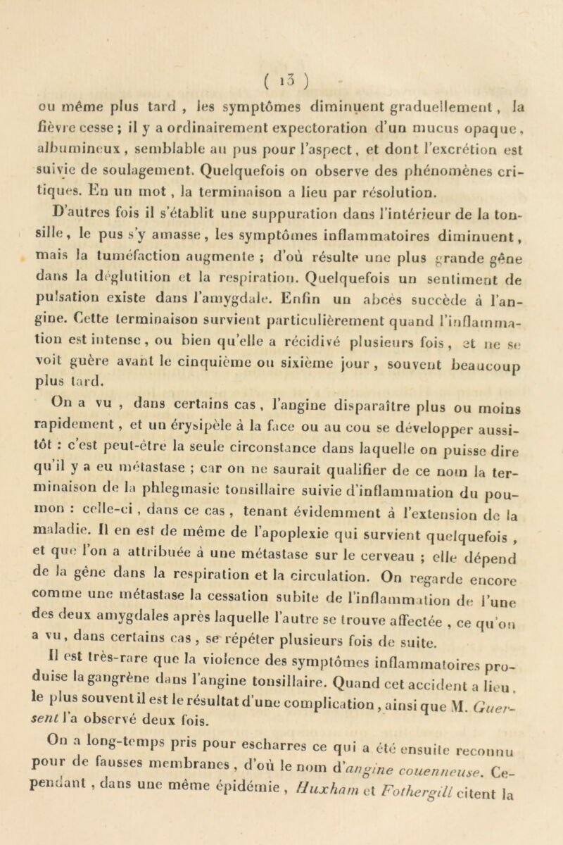 ( ‘3 ) OU même plus tard , les symptômes diminuent graduellement , la ïlè vie cesse ; il y a ordinairement expectoration d’un mucus opaque, albumineux, semblable au pus pour l’aspect, et dont l’excrétion est suivie de soulagement. Quelquefois on observe des phénomènes cri- tiques. En un mot, la terminaison a lieu par résolution. D’autres fois il s’établit une suppuration dans l’intérieur de la ton- sille, le pus s’y amasse, les symptômes inflammatoires diminuent, mais la tuméfaction augmente ; d’où résulte une plus grande gêne dans la déglutition et la respiration. Quelquefois un sentiment de pulsation existe dans l’amygdale. Enfin un abcès succède à l’an- gine. Cette terminaison survient particulièrement quand l’inflamma- tion est intense, ou bien qu’elle a récidivé plusieurs fois, et ne st? voit guère avant le cinquième ou sixième jour, souvent beaucoup plus lard. On a vu , dans certains cas , l’angine disparaître plus ou moins rapidement, et un éry&ipèle à la face ou au cou se développer aussi- tôt : c est peut-être la seule circonstance dans laquelle on puisse dire qu il y a eu métastase ; car on ne saurait qualifier de ce nom la ter- minaison de la phlegmasie tonsillaire suivie d’inflammation du pou- mon : celle-ci , dans ce cas , tenant évidemment à l’extension de la maladie. Il en est de même de l’apoplexie qui survient quelquefois , et que Ion a attribuée à une métastase sur le cerveau ; elle dépend de la gêne dans la respiration et la circulation. On regarde encore comme une métastase la cessation subite de l’inflammation de l’une des deux amygdales après laquelle l’autre se trouve affectée , ce qu’on a vu, dans certains cas, se répéter plusieurs fois de suite. II est très-rare que la violence des symptômes inflammatoires pro- duise la gangrène dans l’angine tonsillaire. Quand cet accident a lieu. le plus souvent il est le résultat d’une complication, ainsi que \I. G se/il l’a observé deux fois. On a long-tomps pris pour escharres ce qui a cto ensuile reconnu pour de fausses membranes, d’où le nom couenneuse. Cc- peiiuanl , dans une même épidémie , fJuxham et Fotliergill citent la