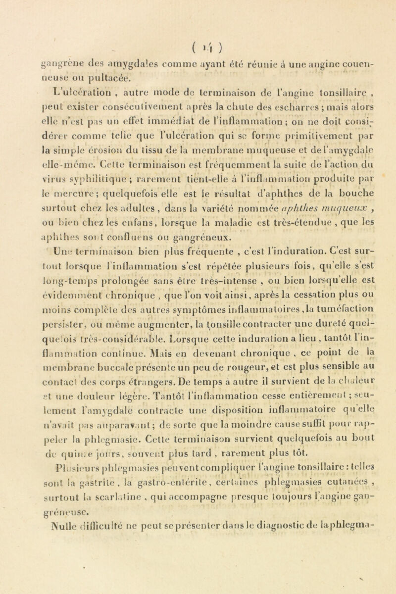 ( > 'l ) gangrène des amygdales comme ayant été réunie à une angine coucn- neusc ou pultacée. l/ulcéralion , autre mode do terminaison de l’angine tonsillaire , peut exister eonséculivement après la cliule des escharres ; mais alors elk; n’est pas un effet immédiat de l’inflammation; ou ne doit consi- dérer comme telle que l’ulcération qui so forme primitivement [>ar r ■ la simple érosion du tissu de la membrane muqueuse et de l’amygdale ► elle-même. Cette terminaison est fréquemment la suite de l’action du virus sy[)lulilique ; rarement tient-elle à rinflamuiation produite par le mercure; quelquefois elle est le résultat d’aphthes de la bouche surtout chez les adultes, dans la variété apliliies muqueux , ou bien chez les enfans, lorsque la maladie est très-étendue , que les apblhes soi t confluens ou gangréneux. Une lermimiison bien plus fréquente , c’est l’induration. C’est sur- tout lorsque rinflammation s’est répétée plusieurs fois, qu’elle s’est long-temps prolongée sans être très-intense , ou bien lorsqu’elle est évidemment chronique , que l’on voit ainsi, après la cessation plus ou moins complète des autres symptômes inflammatoires ,la tuméfaction persister, ou n)ême augmenter, la tonsille contracter une dureté quei- queîois très-considérable. Lorsque cette induration a lieu , taiitôt 1 in- flammation continue. Mais en devenant chronique , ce point de la membrane buccale présente un peu de rougeur, et est plus sensible au contact des corps étrangers. De temps .à autre il survient de la cbuleur et une douleur légèrtn Tantôt l’inflanunalion cesse entièrement ; seu- lement l’amygdale contracte une disposition inflammatoire quelle n’avait pas auparavant; de sorte que la moindre cause suffît pour rap- peler la phlegmasie. Cette terminaison survient quelquefois au bout de quime jours, souveiît plus lard . rarement plus tôt. Plusieurs j)hlegmasies peu vent compliquer l’angine tonsillaire : telles sont la gastrite, la gastro-entérite, certaines phlegmasies cutanées , snrlont la scarlatine , qui accompagne [presque toujours 1 angine gan- gréneijsc. INulle <lifliculté ne peut sc présenter dans le diagnostic de laphlegma-