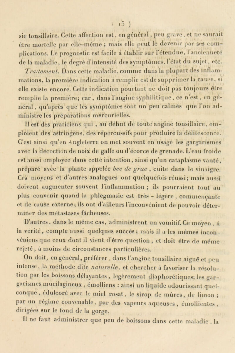 f t5 ) sie tonsillaire. Celte afteclion est, en général, peu grave , et ne saurait être morlelle par elle-même ; mais elle peut le devenir j)ar ses com- plications. Le prognoslic est facile à établir sur retendue, 1 ancienneté de la njaladie, le degré d’intensité des symptômes. 1 état du sujet, etc. Traitement, ü.ins celte maladie, comme dans la plupart des inflam- mations, la première; indication à remplir est de supprinierla caii^e, si elle existe encore. Celte indication pourtant ne doit pas toujours être remplie la première; car, darjs l’angine syphilitique, ce n’(*st, <‘n gé- néral , qu’après que les symptômes sont un peu'calmés que l’on ad- ministre les préparations mercurielles. 11 est des praticiens qui , au début de toute angine tonsillaire, em- ploient des astringens, des répercussifs pour' produire la délitescence. C’est ainsi qu’en ^\ngleterre on met souvent en usage les gargarismes avec la décoction de noix de galle ou d’écorce de grenade. L’eau froide est aussi (;mployée dans cette intention, ainsi qu’un cataplasme vanté, préparé avec la plante appelée bec de grue , cuite dans le vinaigre. Ces moyens et d’autres analogues ont quelquefois réussi; mais aussi doivent augmenter souvent l’inflammation ; ils pourraient tout au plus convenir quand la phlegmasie est très - légère , commençante et de cause externe; ils ont d’ailleurs l’inconvénient de pouvoir déter- miner des métastases fâcheuses. D’autres, dans le même cas, administrent un vomitif.Ce moyen , à la vérité, compte aussi quelques succès; mais il a les mêmes incon- véniens que ceux dont il vient d’être question , et doit être de même rejeté , à moins de circonstances particulières. On doit, en général, préférer, dans l’angine tonsillaire aiguë et peu intense, la méthode dite naturelle, et chercher a favoriser la résolu- tion par les boissons délayantes , légèrement diaphoréliques; les gar- garismes mucilagineux , émolliens : ainsi un liquide adoucissant quel- conque , édulcoré avec le miel rosat, le sirop de mûres, de limon ; par un régime convenable, par des vapeurs aqueuses , émollientes , dirigées sur le fond de la gorge. 11 ne faut administrer que peu de boissons dans celte maladie , la