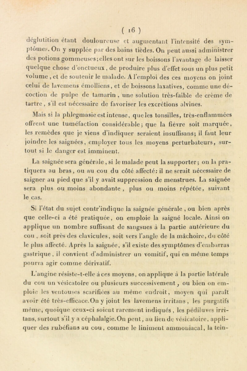 ( ) déglutition étant douloureuse et augmentant rinlensité des sym- ptômes. On y supplée par des bains tièdes. On peut aussi administrer des potions gommeuses;elles ont sur les boissons l’avaulage de laisser quelque chose d’onctueux, de produire plus d’elFetsous un plus petit volume , et de soutenir le malade. A l’emploi des ces moyens on joint celui de lavemens émolüens, et de boissons laxatives, comme une dé- coction de pulpe de tamarin , une solution très-faible de crème de tartre , s’il est nécessaire de favoriser les excrétions alvines. Mais si la phlegmasie est intense, que les lonsilles, très-enflammées offrent une tuméfaction considérable; que la fièvre soit marquée, les remèdes que je viens d’indiquer seraient insufïisans; il faut leur joindre les saignées, employer tous les moyens perturbateurs, sur- tout si le danger est imminent. La saignée sera générale , si le malade peut la supporter; on la pra- tiquera au bras, ou au cou du côté affecté; il ne serait nécessaire de saigner au pied que s’il y avait suppression de menstrues. La saignée sera plus ou moins abondante , plus ou moins répétée, suivant le cas. Si l’état du sujet contr’indique la saignée générale , ou bien après que celle-ci a été pratiquée, on emploie la saigné locale. Ainsi on applique un nombre suffisant de sangsues à la partie antérieure du cou , soit près des clavicules, soit vers l’angle de la mâchoire, du côté le [)lus affecté. Après la saignée, s’il existe des symptômes d’embarras gastrique, il convient d’administrer un vomitif, qui en même temps pourra agir comme dérivatif. L’angine résiste-t-elle à ces moyens, on applique à la partie latérale du cou un vésicatoire ou plusieurs successivement^ ou bien on em- ploie les ventouses scarifiées au même endroit, moyen qui paraît avoir été très-efficace.On y joint les lavemens irritans , les purgatifs même, quoique ceux-ci soient rarement indiqués , les pédiluves irri- tans, surtout s’il y a céphalalgie.On peut, au lien de vésicatoire, appli- quer des rubéfians au cou, comme le Uniment ammoniacal, la tein-