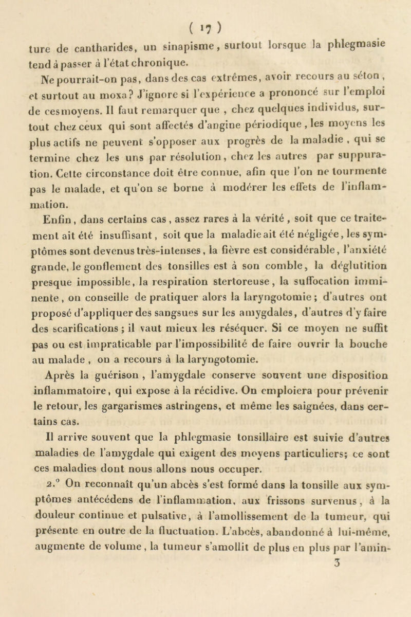 ture de cantharides, un sinapisme, surtout lorsque la phlegmasie tend à passer à l’état chronique. Ne pourrait-on pas, dans des cas extrêmes, avoir recours au séton , et surtout au moxa? J’ignore si l’expérienre a prononcé sur 1 emploi de cesmoyens. 11 faut remarquer que , chez quelques individus, sur- tout chez ceux qui sont affectés d’angine périodique , les moyens les plus actifs ne peuvent s’opposer aux progrès de la maladie , qui se termine chez les uns par résolution, chez les autres par suppura- tion. Cette circonstance doit être connue, afin que l’on ne tourmente pas le malade, et qu’on se borne à modérer les effets de l’inflam- mation. Enfin, dans certains cas , assez rares à la vérité , soit que ce traite- ment ait été insuffisant, soit que la maladie ait été négligée, les sym- ptômes sont devenus très-intenses, la fièvre est considérable, l’anxiété grande, le gonflement des tonsilles est à son comble, la déglutition presque impossible, la respiration stertoreuse, la suffocation immi- nente , on conseille de pratiquer alors la laryngotomie ; d’autres ont proposé d’appliquer des sangsues sur les amygdales, d’autres d’y faire des scarifications ; il vaut mieux les réséquer. Si ce moyen ne suffit pas ou est impraticable par l’impossibilité de faire ouvrir la bouche au malade , on a recours à la laryngotomie. Après la guérison , l’amygdale conserve souvent une disposition inflammatoire, qui expose à la récidive. On emploiera pour prévenir le retour, les gargarismes astringens, et même les saignées, dans cer- tains cas. Il arrive souvent que la phlegmasie tonsillaire est suivie d’autres maladies de l’amygdale qui exigent des moyens particuliers; ce sont ces maladies dont nous allons nous occuper. 2.*^ On reconnaît qu’un abcès s’est formé dans la tonsille aux sym- ptômes antécédens de l’inflammation, aux frissons survenus, à la douleur continue et pulsative, à l’amollissement de la tumeur, qui présente en outre de la fluctuation. L’aboès, abandonné à lui-même, augmente de volume , la tumeur s’amollit de plus en plus par l’amin- 3