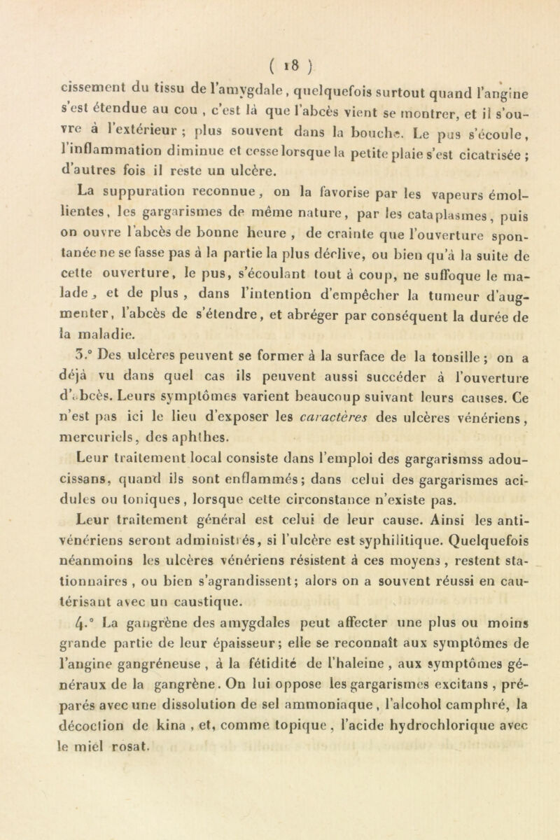 ( >8 ) cissement du tissu de 1 amygdale, quelquefois surtout quand Tangine SCSI étendue au cou , c’est là que labcès vient se montrer, et il s’ou- vre a 1 extérieur ; plus souvent dans la bouche. Le pus s’écoule, l’inflammation diminue et cesse lorsque la petite plaie s’est cicatrisée ; d’autres fois il reste un ulcère. La suppuration reconnue, on la favorise par les vapeurs émol- lientes, les gargarismes de même nature, par les cataplasmes, puis on ouvre l’abcès de bonne heure , de crainte que l’ouverture spon- tanée ne se fasse pas à la partie la plus déclive, ou bien qu’à la suite de cette ouverture, le pus, s’écoulant tout à coup, ne suffoque le ma- lade ^ et de plus, dans l’intention d’empêcher la tumeur d’aug- menter, l’abcès de s’étendre, et abréger par conséquent la durée de la maladie. 5.® Des ulcères peuvent se former à la surface de la tonsille ; on a déjà vu dans quel cas ils peuvent aussi succéder à l’ouverture d’i.bcès. Leurs symptômes varient beaucoup suivant leurs causes. Ce n’est pas ici le lieu d’exposer les caractères des ulcères vénériens, mercuriels, des aphfhes. Leur traitement local consiste dans l’emploi des gargarismss adou- cissans, quand ils sont enflammés ; dans celui des gargarismes aci- dulés ou toniques, lorsque celte circonstance n’existe pas. Leur traitement général est celui de leur cause. Ainsi les anti- vénériens seront administrés, si l’ulcère est syphilitique. Quelquefois néanmoins les ulcères vénériens résistent à ces moyens , restent sta- tionnaires , ou bien s’agrandissent; alors on a souvent réussi en cau- térisant avec un caustique. 4. La gangrène des amygdales peut affecter une plus ou moins grande partie de leur épaisseur; elle se reconnaît aux symptômes de l’angine gangréneuse , à la fétidité de l’haleine , aux symptômes gé- néraux de la gangrène. On lui oppose les gargarismes excitans , pré- parés avec une dissolution de sel ammoniaque, l’alcohol camphré, la décoction de kina , et, comme topicjue, l’acide hydrochlorique avec le miel rosat.