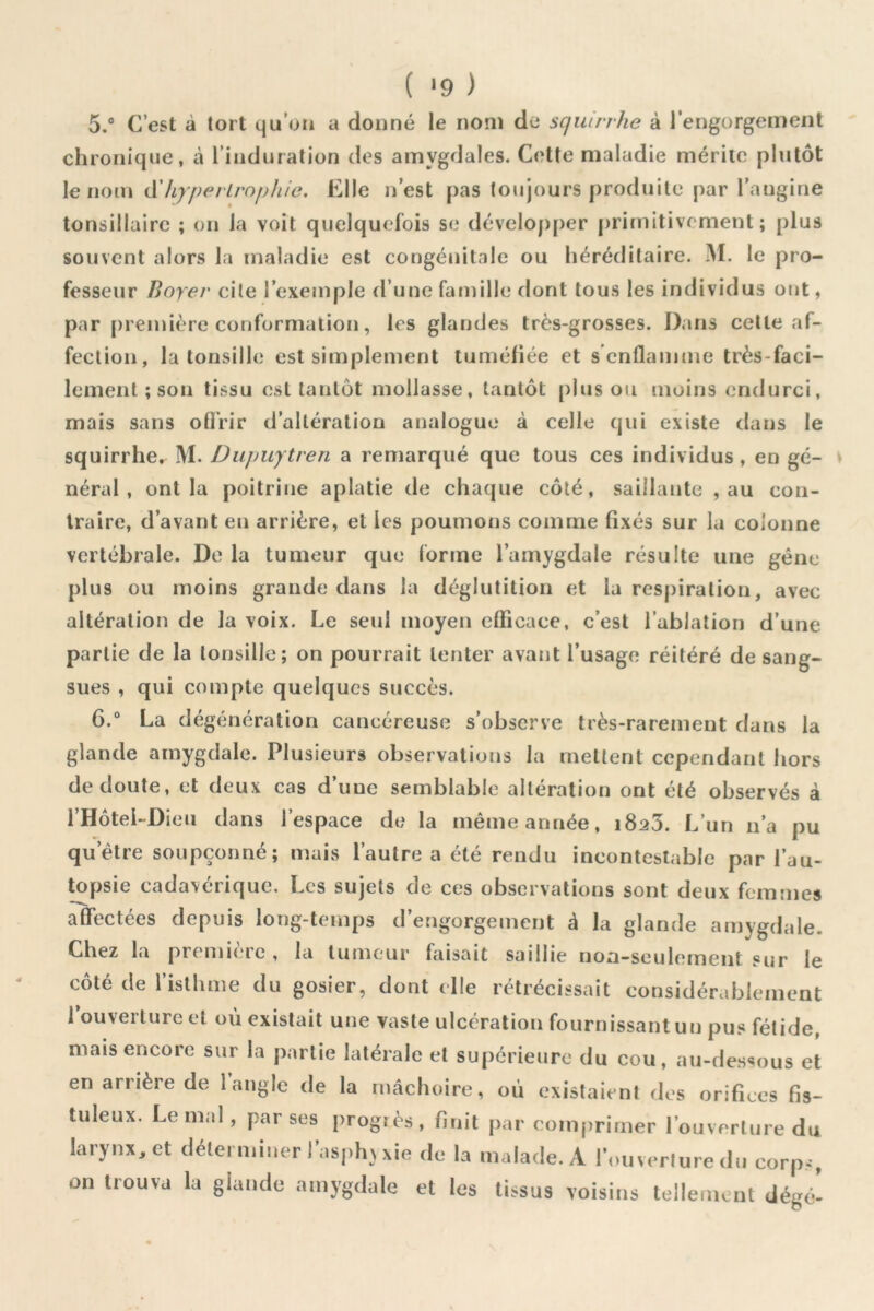 ( *9 ) 5. ® C’est à tort qu’on a donné le nom de squirrhe à l’engorgement chronique, à l’induration des amygdales. Cette maladie mérite plutôt le nom (XhyperLrnphic. Elle nest pas toujours produite par rnngine tonsillaire ; on la voit quelquefois se déveIoj)per priniitivement ; plus souvent alors la maladie est congénitale ou héréditaire. M. le pro- fesseur Boyer cite l’exemple d’une famille dont tous les individus ont, par première conformation, les glandes très-grosses. Dans cette af- fection, la tonsille est simplement tuméfiée et s enflamme très-faci- lement ; son tissu est tantôt mollasse, tantôt plus ou moins endurci, mais sans ofl’rir d’altération analogue à celle qui existe dans le squirrhe. M. Dupuytren a remarqué que tous ces individus, en gé- néral , ont la poitrine aplatie de chaque côté, saillante , au con- traire, d’avant en arrière, et les poumofis comme fixés sur la colonne vertébrale. De la tumeur que forme l’amygdale résulte une gêne plus ou moins grande dans la déglutition et la resj)iralion, avec altération de la voix. Le seul moyen efficace, c’est l’ablation d’une partie de la tonsille; on pourrait tenter avant l’usage réitéré de sang- sues , qui compte quelques succès. 6. “ La dégénération cancéreuse s’observe très-rarement dans la glande amygdale. Plusieurs observations la mettent cependant hors de doute, et deux cas d’une semblable altération ont été observés à l’Hotel-Dieu dans l’espace de la même année, 1823. L’un n’a pu qu’être soupçonné; mais l’autre a été rendu incontestable par l’au- topsie cadavérique. Les sujets de ces observations sont deux femmes affectées depuis long-temps d’engorgement à la glande amygdale. Chez la première , la tumeur faisait saillie non-seulement sur le côté de l’isthme du gosier, dont elle rétrécissait considérablement 1 ouverture et où existait une vaste ulcération fournissant un pus fétide, mais encore sur la partie latérale et supérieure du cou, au-dessous et en arrière de 1 angle de la mâchoire, où existaient des orifices fis- tuleux. Le mal, par ses progrès, finit par comprimer l’ouverture du larynx^ et déterminer 1 asph}xie de la malade. A l’ouverture du corps, on trouva la glande amygdale et les tissus voisins tellement dégé-