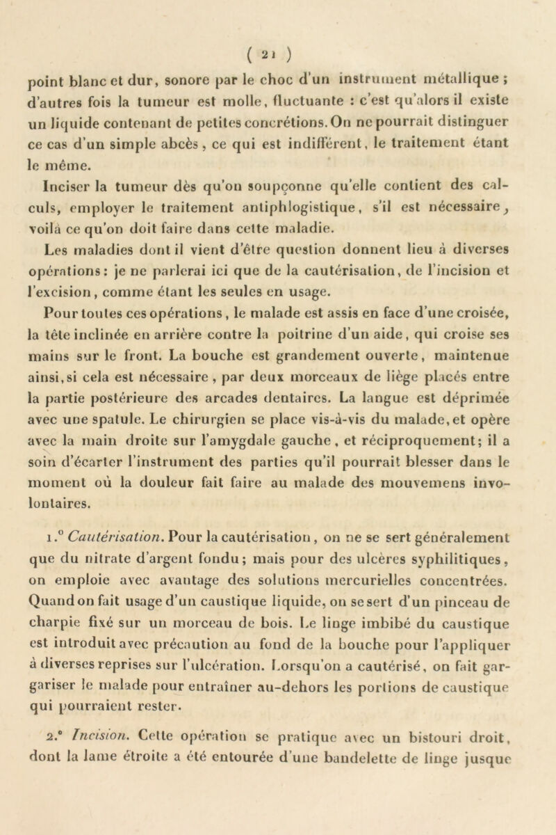( ) point blanc et dur, sonore par le choc d’un instrument métallique ; d’autres fois la tumeur est molle, fluctuante : c’est qu’alors il existe un liquide contenant de petites concrétions. On ne pourrait distinguer ce cas d’un simple abcès , ce qui est indifférent, le traitement étant le même. Inciser la tumeur dès qu’on soupçonne qu’elle contient des cal- culs, employer le traitement antiphlogistique, s’il est nécessaire^ \oilà ce qu’on doit faire dans celte maladie. Les maladies dont il vient d’être question donnent lieu à diverses opérations: je ne parlerai ici que de la cautérisation, de l’incision et l’excision, comme étant les seules en usage. Pour toutes ces opérations, le malade est assis en face d’une croisée, la tête inclinée en arrière contre la poitrine d’un aide, qui croise ses mains sur le front. La bouche est grandement ouverte, maintenue ainsi,si cela est nécessaire , par deux morceaux de liège placés entre la partie postérieure des arcades dentaires. La langue est déprimée avec une spatule. Le chirurgien se place vis-à-vis du malade, et opère avec la main droite sur l’amygdale gauche, et réciproquement; il a soin d’écarter l’instrument des parties qu’il pourrait blesser dans le moment où la douleur fait faire au malade des mouvemens invo- lontaires. 1.  Cautérisation. Pour la cautérisation, on ne se sert généralement que du nitrate d’argent fondu; mais pour des ulcères syphilitiques, on emploie avec avantage des solutions mercurielles concentrées. Quand on fait usage d’un caustique liquide, on se sert d’un pinceau de charpie fixé sur un morceau de bois. Le linge imbibé du caustique est introduit avec précaution au fond de la bouche pour l’appliquer à diverses reprises sur l’ulcération, l.orsqu’on a cautérisé, on fait gar- gariser le malade pour entraîner au-dehors les portions de caustique qui pourraient rester. 2. ® Incision. Celte opération se pratique aNec un bistouri droit, dont la lame étroite a été entourée d’une bandelette de linge jusque