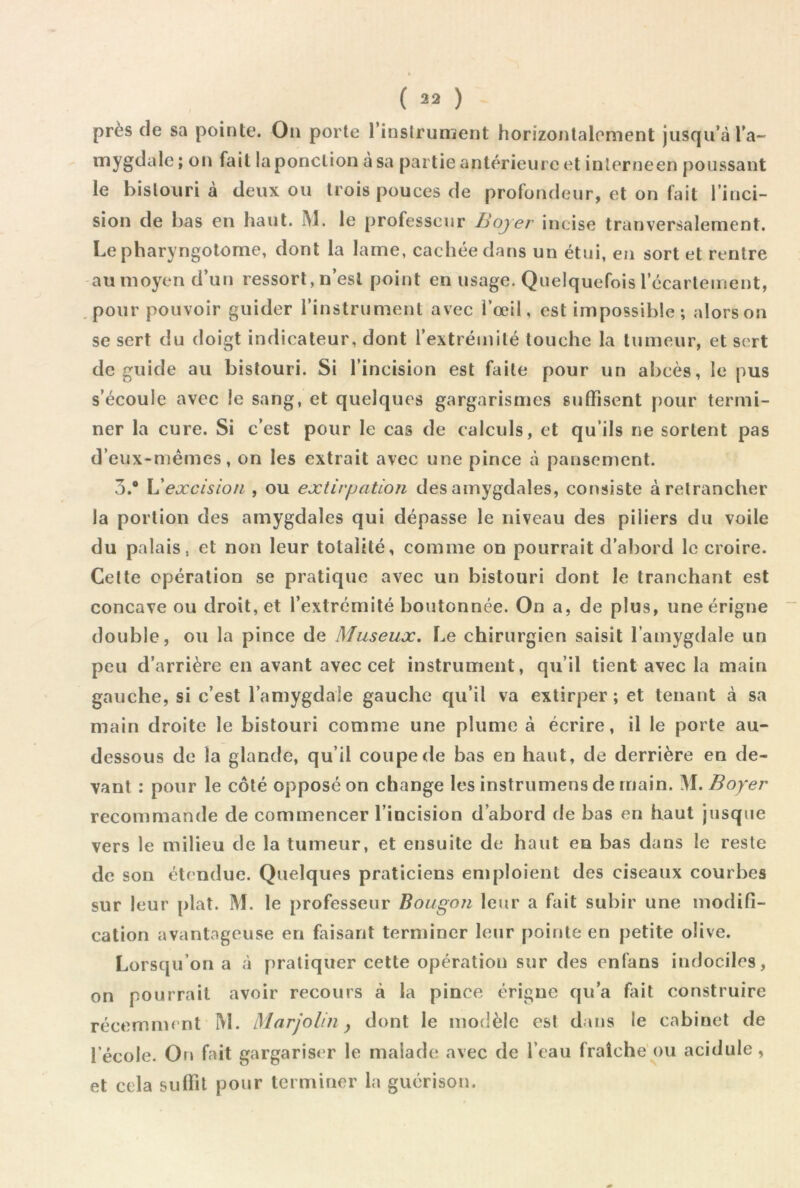 près de sa pointe. On porte Tinstrunient horizontalement jusqu’à Ta- ponction à sa partie antérieure et inlerneen poussant le bistouri à deux ou trois pouces de profondeur, et on fait l’inci- sion de bas en haut. M. le professeur Bojer incise tranversalement. Le pharyngotome, dont la lame, cachée dans un étui, en sort et rentre au moyen d’un ressort, n’esl point en usage. Quelquefois l’écartement, pour pouvoir guider l’instrument avec l’œil, est impossible ; alorson se sert du doigt indicateur, dont l’extrémité touche la tumeur, et sert de guide au bistouri. Si l’incision est faite pour un abcès, le pus s’écoule avec le sang, et quelques gargarismes suffisent pour termi- ner la cure. Si c’est pour le cas de calculs, et qu’ils ne sortent pas d’eux-niêmes, on les extrait avec une pince à pansement. 3.* V!excision , ou extirpation des amygdales, consiste à retrancher la portion des amygdales qui dépasse le niveau des piliers du voile du palais, et non leur totalité, comme on pourrait d’abord le croire. Celte opération se pratique avec un bistouri dont le tranchant est concave ou droit, et l’extrémité boutonnée. On a, de plus, uneérigne double, ou la pince de Museux. Le chirurgien saisit l’amygdale un peu d’arrière en avant avec cet instrument, qu’il tient avec la main gauche, si c’est l’amygdale gauche qu’il va extirper ; et tenant à sa main droite le bistouri comme une plume à écrire, il le porte au- dessous de la glande, qu’il coupe de bas en haut, de derrière en de- vant : pour le côté opposé on change les instrumens de main. !\I. Boyer recommande de commencer l’incision d’abord de bas en haut jusque vers le milieu de la tumeur, et ensuite de haut en bas dans le reste de son étendue. Quelques praticiens emploient des ciseaux courbes sur leur plat. M. le professeur Bougon leur a fait subir une modifi- cation avantageuse en faisant terminer leur pointe en petite olive. Lorsqu’on a à pratiquer cette opération sur des enfans indociles, on pourrait avoir recours à la pince érigne qu’a fiit construire récemment IVl. Marjolin y dont le modèle est dans le cabinet de l’école. On fait gargariser le malade avec de l’eau fraîche'ou acidulé, et cela suffit pour terminer la guérison.