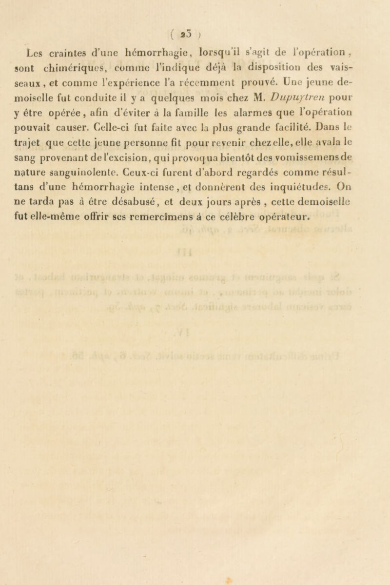 ■ 25 ; Les craintes d’une hémorrhagie, lorsqu’il s’agit de l’opération, sont chimériques, comme l’indique déjà la disposition des vais- seaux, et comme l’expérience l’a récemment prouvé. Une jeune de- moiselle fut conduite il y a quelques mois chez M. Dupuytren pour y être opérée, afin d’éviter à la famille les alarmes que l’opération pouvait causer. Celle-ci fut faite avec la plus grande facilité. Dans le trajet que cette jeune personne fit pour revenir chez elle, elle avala le sang provenant de l’excision, qui provoq ua bientôt des vomissemens de nature sanguinolente. Ceux-ci furent d’abord regardés comme résul- tans d’une hémorrhagie intense, et donnèrent des inquiétudes. On ne tarda pas à être désabusé, et deux jours après , cette demoiselle fut elle-même offrir ses remercîmens à ce célèbre opérateur.