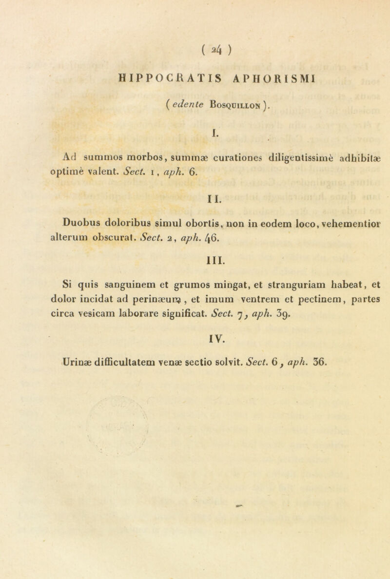 ( ^4 ) HIPPOCRATIS APHÜRISMI ■ {edente Bosqüillon). 1. A(J summos morbos, suimnæ curationes diligeDtissimè adhibitæ optimè valent. Sect, i, aph, 6. II. Duobus doloribus simul obortis, non in eodem loco, vehementior alteruin obscurat. Sect. 2, aph. 46. III. Si quis sanguinem et grumos mingat, et stranguriam habeat, et dolor incidat ad perinæuRïi, et imum ventrem et pectinem, partes circa vesicam laborare significat. Sect. 7^ aph. 3g. IV. llrinæ difiicultatem venæ sectio solvit. Sect. 6 ^ aph. 36.