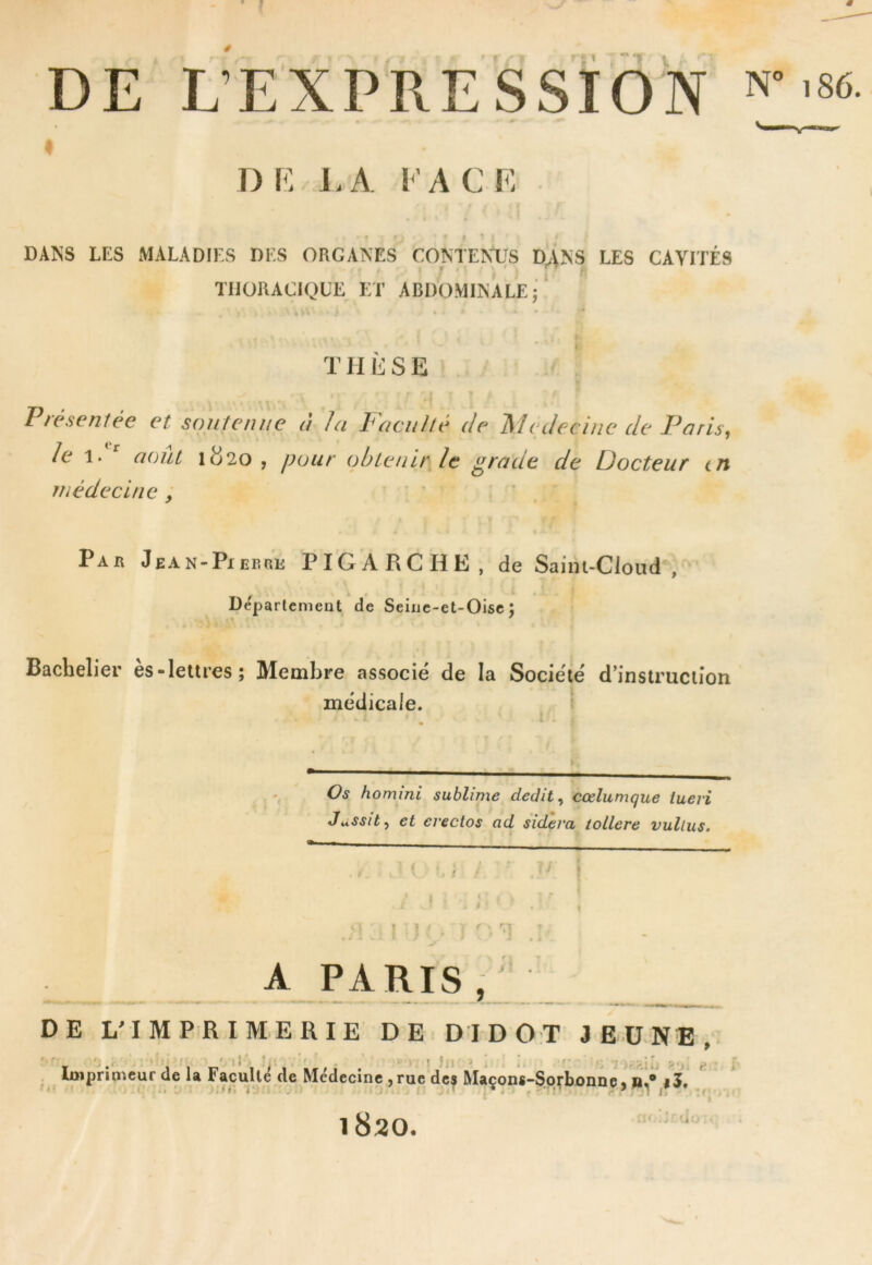 I DE L’EXPRESSION DF. LA FA CF f ... DANS LES xMALADIES DES ORGANES CONTENUS D^NS LES CAVITÉS TIJORACIQÜE ET ABDO.MINALE • ‘ . . , N' * • » thl:se ’ Présentée et soutenue a la P'aculté de 'Médecine de Paris^ Je \ P août 1^20 , pour obtenir le grade de Docteur en médecine , Par Jean-Pierre PIGARCHE, de Saini-Cloud , f k • Departement de Seiue-et-Oisc ; Bachelier es-lettres; Membre associé de la Société d’instruction médicale. ’ Os hommi sublime dédit ^ cœlumque iueri JuSsit^ et erectos ad sidéra iollere vullus. V \ 1 i f  Vj ’ A PARIS DE L'IMPRIMERIE DE DI DOT JEUNE, ' t ' • 1 I ' , . * ’J» • i • '■ S -î ?!“■ e r . Imprimeur de U Faculté de Médecine ,rue des Maçons-Sprbonnç, |5. * f 1820. -