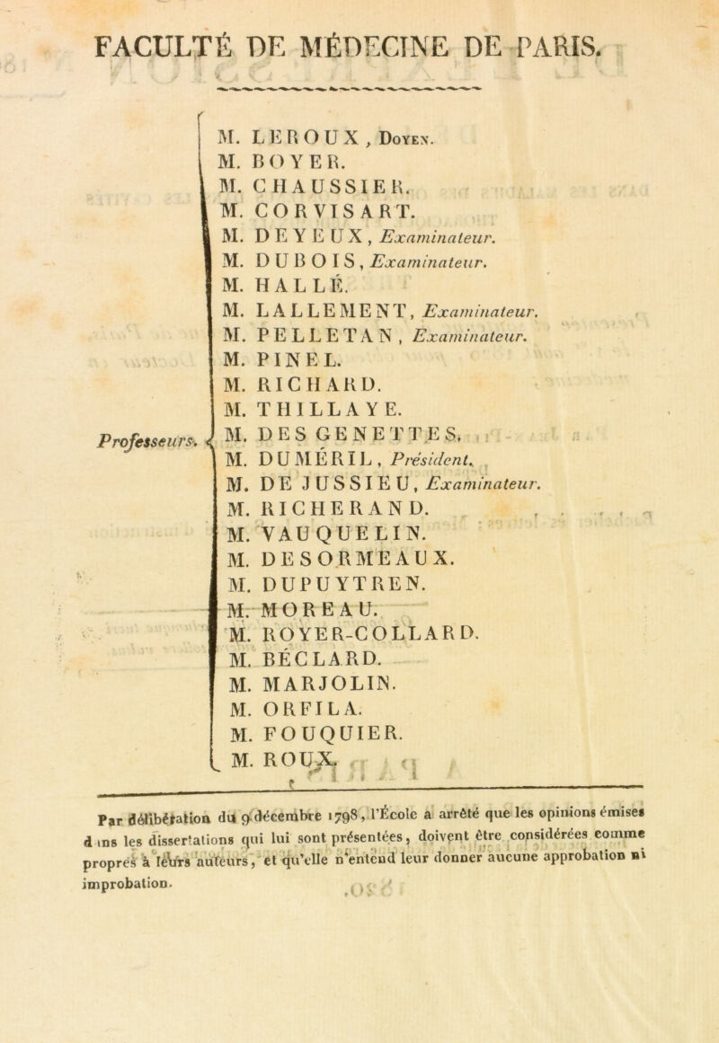 FACULTÉ DE MÉDECINE DE PARIS. Professeurs-, ^ M. L lil R O U X , Doyex. M. 130 Y ER. M. CHAÜSSIEH. M. CORVTSART. M. D E Y E U X , Examinateur. M. DUBOIS, Examinateur. M. HALLE. M. L A L L E M E N T, Examinateur, M. PELLETA N , Examinateur. M. PINEL. M. RICHARD. M. T III L L A Y E. M. DES GE NETTE S. m - M. D U M É R ï L , Président. , M. DE JUSSIEU, Examinateur. M. RI G HE R AND. ^ M. VAU QUE LIN. M. DE S ORMEAUX. M. DUPUYTREN. f M. “MORE AU., m ROYER-COLLARD. M. BEC LA RD. M. MARJOLIIN. M. ORFILA. M. FOUQUIER. M. ROUX î fi , i /I E \ i — ;i . Par d^ibétation du ^décembre 1798, l’École a arrêté que les opimons émises d ins les dissertations qui lui sont présentées, doivent être .considéré^^ comme propres klêürs aufèurs’/et qu’elle n^entend leur donner^hucune approbation ni improbation. ^ ^ *