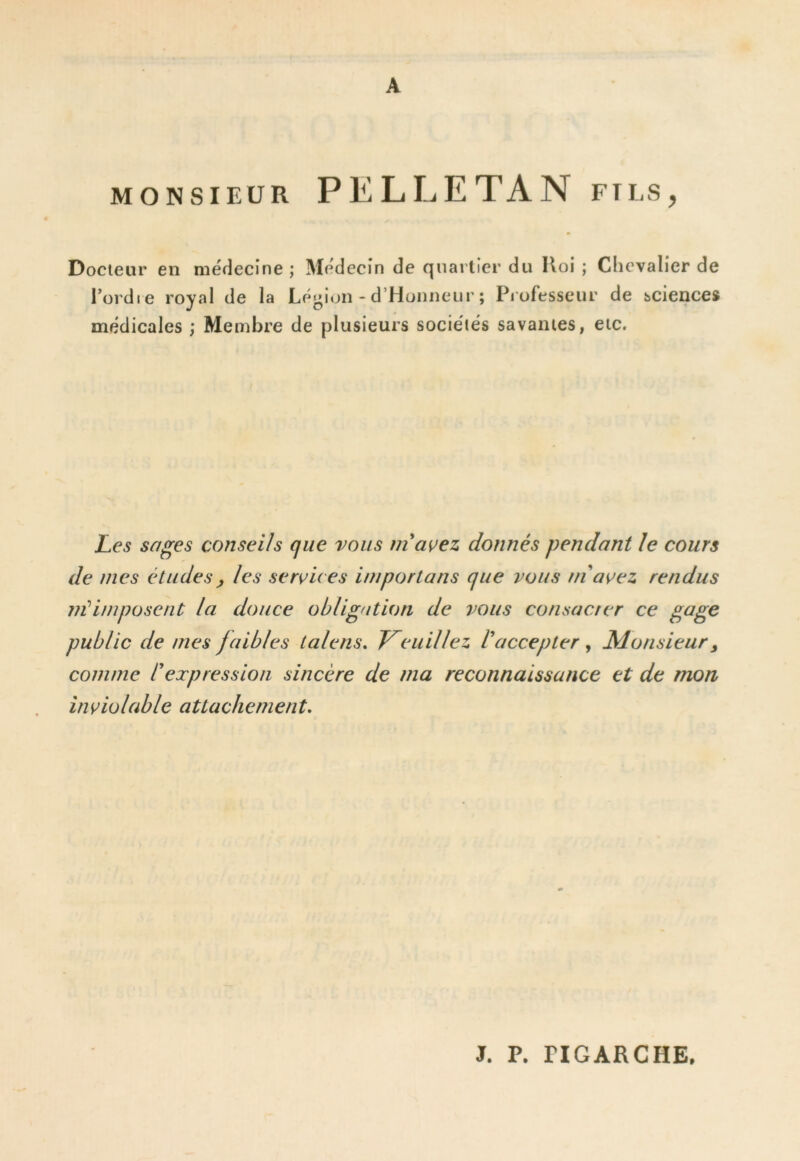 A MONSIEUR PELLETAN fils, Docteur en méflecîne ; Médecin de quartier du Iloi ; Chevalier de l’ordre royal de la Légion - d’Honneiir ; Pi ofesseur de sciences médicales ; Membre de plusieurs sociétés savantes, etc. Les sages c(mseHs que vous inaçez donnés pendant le cours de mes études, les services importuns que vous ni avez rendus nUimposent la douce obligation de vous consacrer ce gage public de mes faibles lalens. Treuil lez V accepter ^ Monsieur y comme rexpression sincère de ma reconnaissance et de mon inviolable attachement. J. P. riGARCHE,