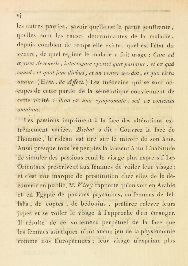 les autres parties, savoir quelle est la partie souffrante, quelles sont Ls causc'.s detcrminaïues de la maladie, dt'puis combien de temj)s elle existe, (pie! est Téfat du ventre, de (juel régime le malade a fait usage : Ciun ad œ^runi dr^cncris ^ intcrrogare oporlct cjiur paliaiur ^ et ex quâ causa , et (jiiot jam diebus y et an venter secedat ^ et quo victu iiîaliir. ^ de Aff'ect.^ Les médecins qui se sont oc- cupés de cette partie de la séméiotique conviennent de cette véi'ité : Non ex luio symptomaie , sed ex consensu omnium. Les passions impriment à la face des altérations ex- trêmement variées. BlcJiat a dit : Couvrez la face de riiomme , lé rideau est tiré sur le miroir de son âme. Aussi presque tous les peuples la laissent à nu. L’habitude de simuler des passions rend le visage plus expressif. Les Orientaux prescrivent aux femmes de voiler leur visage ; et c’est une marque de prostitution chez elles de le dé- couvrir en public. M. J^irey rapporte qu’on voit en Arabie *et en Egypte de pauvres paysannes, ou femmes de fel- lahs , de coptes , de bédouins , préférer relever leurs jupes et se voiler le visage à l’approche d’un étranger. Il résidte de ce voilement perpétuel de la face que les femmes asiatiques n’ont aucun jeu de la [)hysionomie comme nos Européennes ; leur visage n’exprime plus