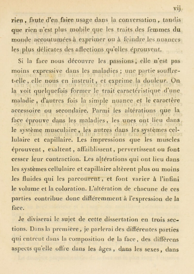 rien, faute d’en faire usage dans la conversation, tandis que rien n’est plus mobile que les traits des femmes du monde accoutumées à exj)rimer ou à feindre les nuances les plus délicates des affections qu’elles éprouvent. Si la face nous découvre les passions, elle n’est pas moins expressive dans les maladies ; une partie souffre- t-elle,.elle nous en instruit, et exprime la douleur. Ûn la voit quelcjuefois former le trait caractéristicjue d’une » maladie , d’autres fois la sim[)le nuance et le caractère > accessoire ou secondaire. Parmi les altérations que la é face éprouve dans les maladies, les unes ont lieu dans le système musculaire, les autres dans les systèmes cel- lulaire et capillaire. Les impressions que les muscles éprouvent, exaltent, affaiblissent, pervertissent ou font cesser leur contraction. Les altérations qui ont lieu dans les sjstèmes cellulaire et capillaire altèrent plus ou moins les fluides qui les parcourent, et font varier à l’infini le volume et la coloration. L’altération de chacune de ces parties contribue donc différemment à l’expression de la face. Je diviserai le sujet de cette dissertation en trois sec- tions. Dans la première, je [)arlerai des différentes parties qui entrent dans la composition de la face, des différens aspects qu’elle offre dans les âges , dans les sexes, dans