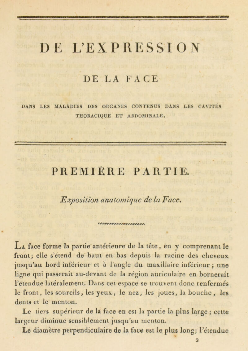 DE L’EXPRESSION DE LA FACE DANS LES MALADIES DES OHGANES CONTENUS DANS LES CAVITÉS ' THORACIQUE ET ABDOMINALE. PREMIÈRE PARTIE. Exposition anatomique delà Face, vwvwv>w\v www vwvw vw La face forme la partie antérieure de la tête, en y comprenant le front; elle s’étend de haut en bas depuis la racine des cheveux jusqu’au bord inférieur et à l’angle du maxillaire inférieur ; une ligne qui passerait au-devant de la région auriculaire en bornerait l’étendue latéralement. Dans cet espace se trouvent donc renfermés le front, les sourcils, les yeux, le nez, les joues, la bouche, les dents et le menton. Le tiers supérieur de la face en est la partie la plus large ; celle largeur diminue sensiblement jusqu’au menton. Le diamètre perpendiculaire de la face est le plus long; l’étendue ■%