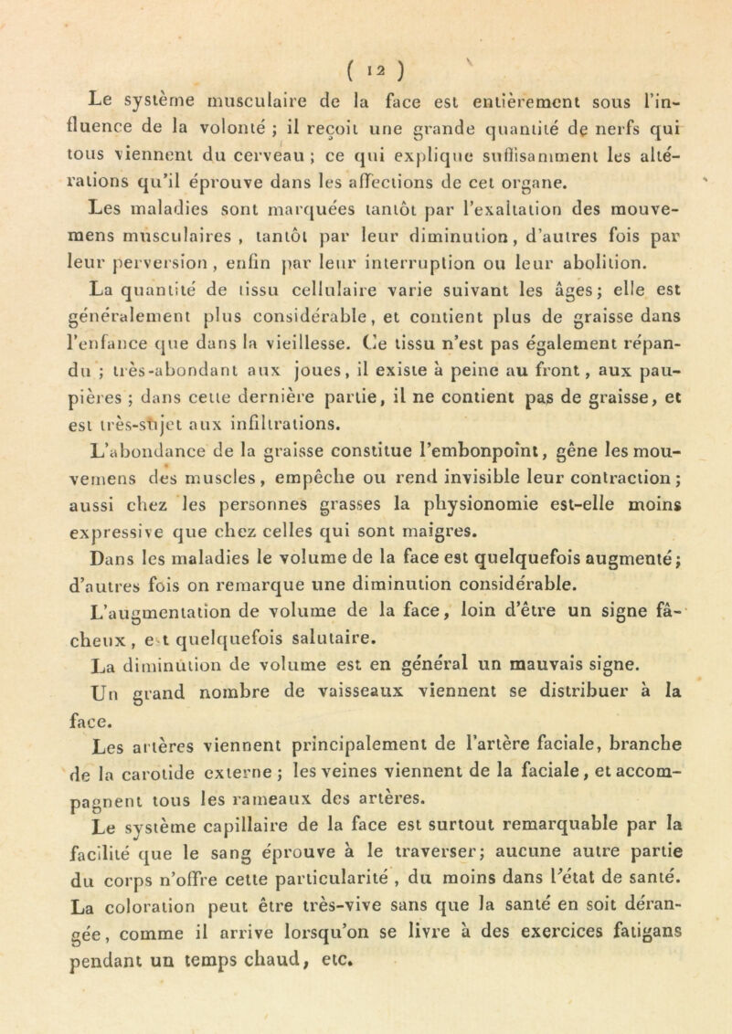 Le système musculaire de la face est entièrement sous l’in- fluence de la volonté ; il reçoit une grande quantité de nerfs qui tous viennent du cerveau ; ce qui explique sufiisammeni les alté- rations qu’il éprouve dans les afleciions de cet organe. Les maladies sont marquées tantôt par l’exaltation des mouve- raens musculaires , tantôt par leur diminution, d’autres fois par leur perversion, enfin |)ar leur interruption ou leur abolition. La quantité de tissu cellulaire varie suivant les âges; elle est généralement plus considérable, et contient plus de graisse dans l’enfance que dans la vieillesse. Ce tissu n’est pas également répan- du ; très-abondant aux joues, il existe à peine au front, aux pau- pières ; dans cette dernière partie, il ne contient pas de graisse, et est très-stijet aux infiltrations. L’abondance de la graisse constitue l’embonpoint, gêne les mou- veinens des muscles, empêche ou rend invisible leur contraction; aussi chez les personnes grasses la physionomie est-elle moins expressive que chez celles qui sont maigres. Dans les maladies le volume de la face est quelquefois augmenté; d’autres fois on remarque une diminution considérable. L’augmentation de volume de la face, loin d’être un signe fâ-- cheux, e t quelquefois salutaire. La diminiïtion de volume est en général un mauvais signe. Un grand nombre de vaisseaux viennent se distribuer à la face. Les artères viennent principalement de l’artère faciale, branche de la carotide externe; les veines viennent de la faciale, et accom- pagnent tous les rameaux des artères. Le système capillaire de la face est surtout remarquable par la facilité que le sang éprouve à le traverser; aucune autre partie du corps n’offre cette particularité , du moins dans Létal de santé. La coloration peut être très-vive sans que la santé en soit déran- gée, comme il arrive lorsqu’on se livre à des exercices fatigans pendant un temps chaud, etc.